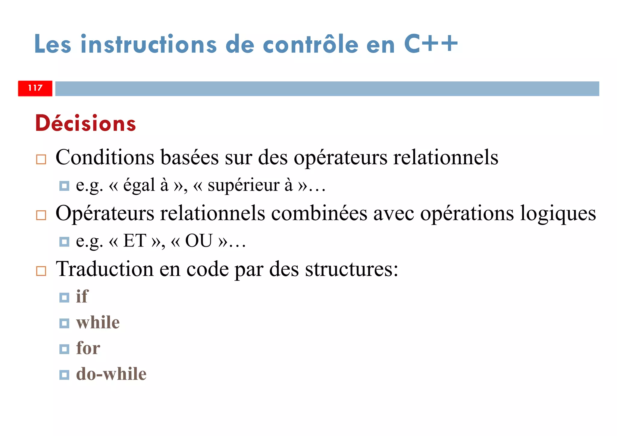 117
Conditions basées sur des opérateurs relationnels
e.g. « égal à », « supérieur à »…
Opérateurs relationnels combinées avec opérations logiques
e.g. « ET », « OU »…
Traduction en code par des structures:
if
while
for
do-while
Les instructions de contrôle en C++
Décisions
117117
 