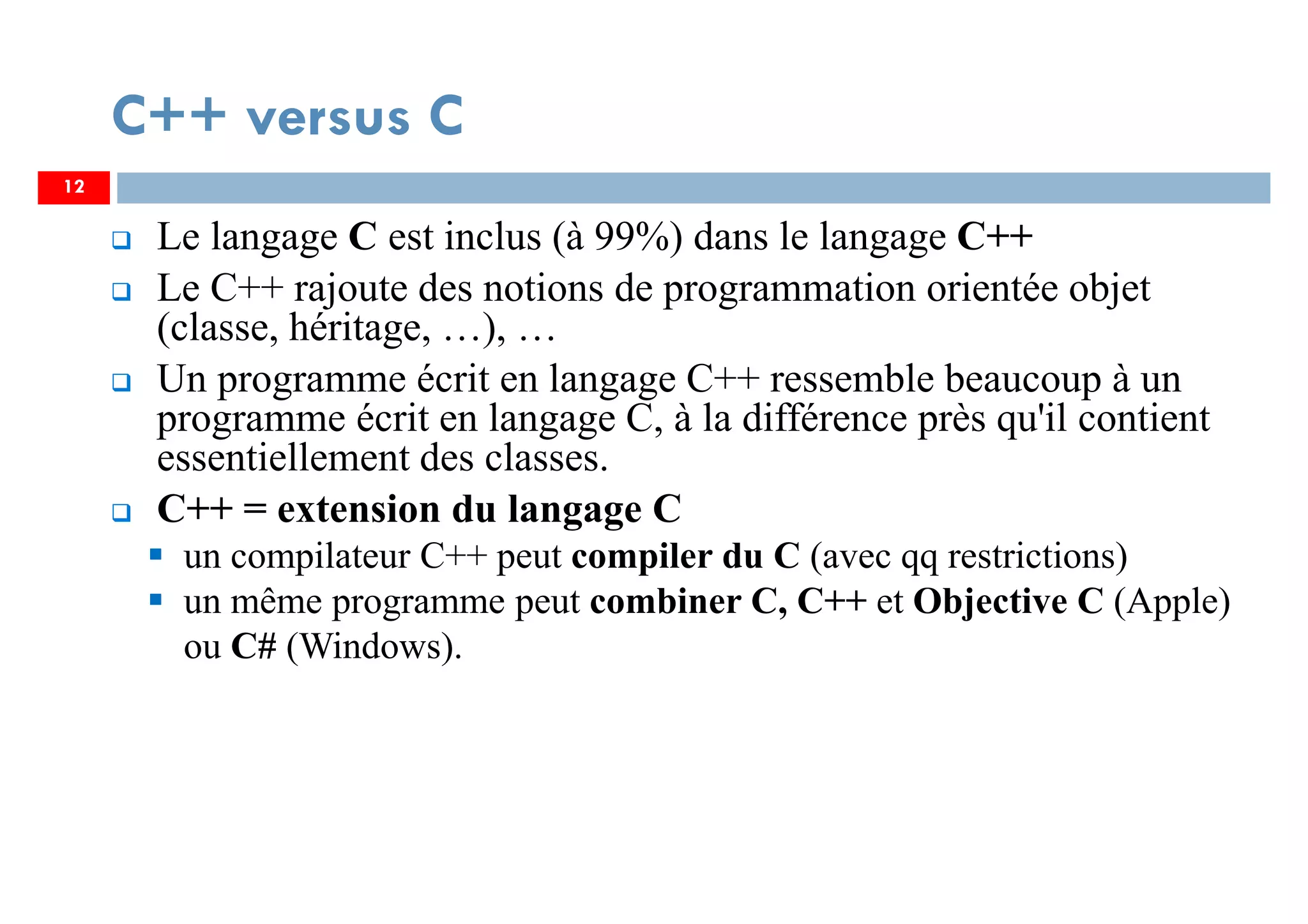12
Le langage C est inclus (à 99%) dans le langage C++
Le C++ rajoute des notions de programmation orientée objet
(classe, héritage, …), …
Un programme écrit en langage C++ ressemble beaucoup à un
programme écrit en langage C, à la différence près qu'il contient
essentiellement des classes.
C++ = extension du langage C
un compilateur C++ peut compiler du C (avec qq restrictions)
un même programme peut combiner C, C++ et Objective C (Apple)
ou C# (Windows).
C++ versus C
 