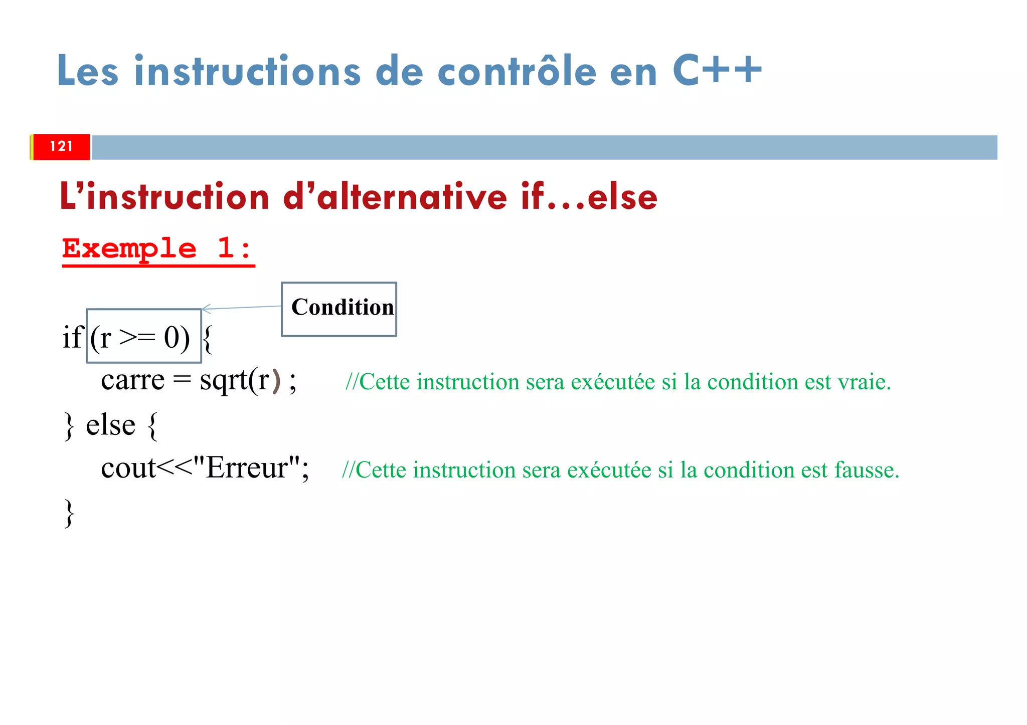 121
Les instructions de contrôle en C++
Exemple 1:
if (r >= 0) {
carre = sqrt(r); //Cette instruction sera exécutée si la condition est vraie.
} else {
cout<<"Erreur"; //Cette instruction sera exécutée si la condition est fausse.
}
L’instruction d’alternative if…else
121121
Condition
 