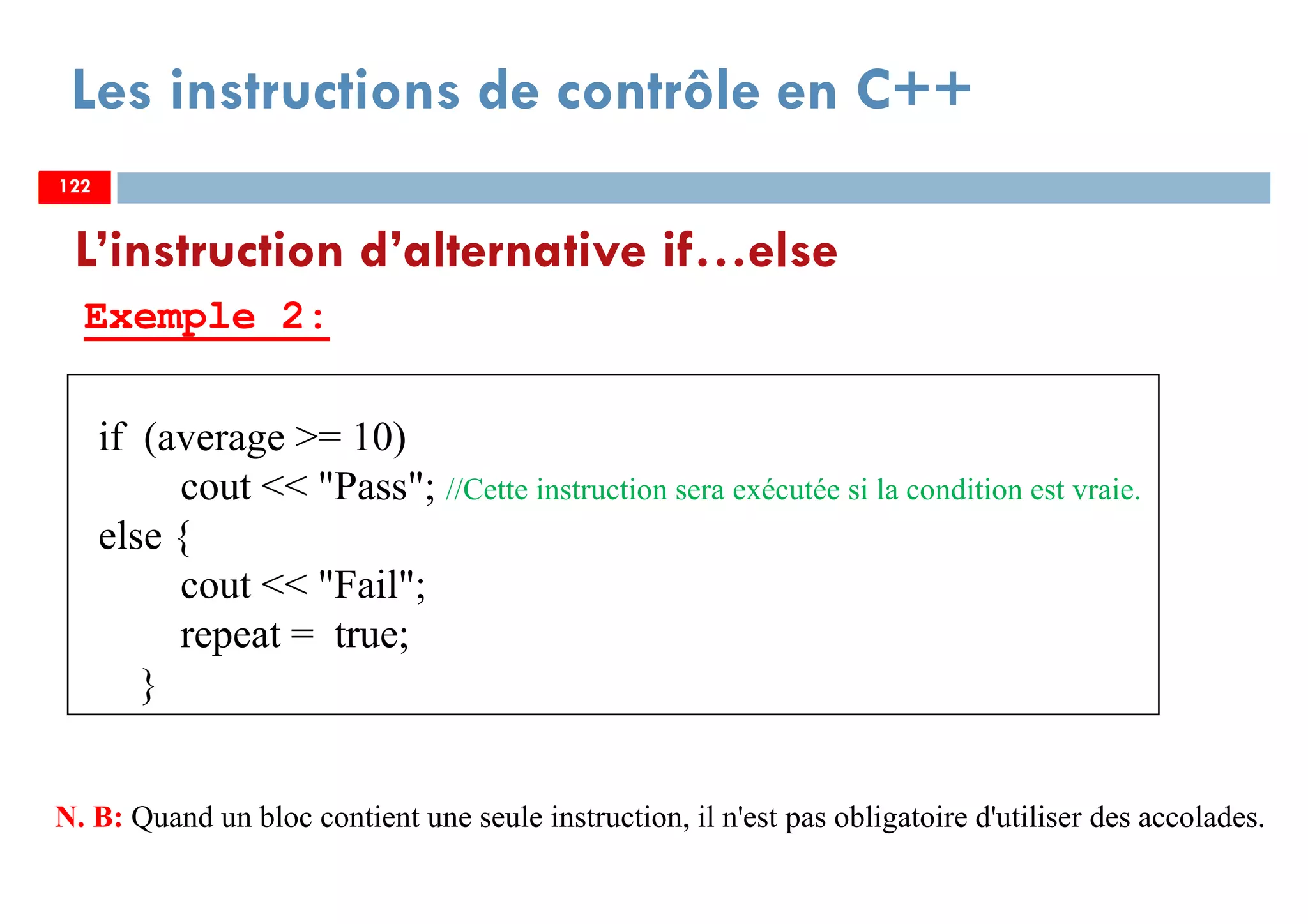 122
Les instructions de contrôle en C++
Exemple 2:
L’instruction d’alternative if…else
122
if (average >= 10)
cout << "Pass"; //Cette instruction sera exécutée si la condition est vraie.
else {
cout << "Fail";
repeat = true;
}
122
N. B: Quand un bloc contient une seule instruction, il n'est pas obligatoire d'utiliser des accolades.
 