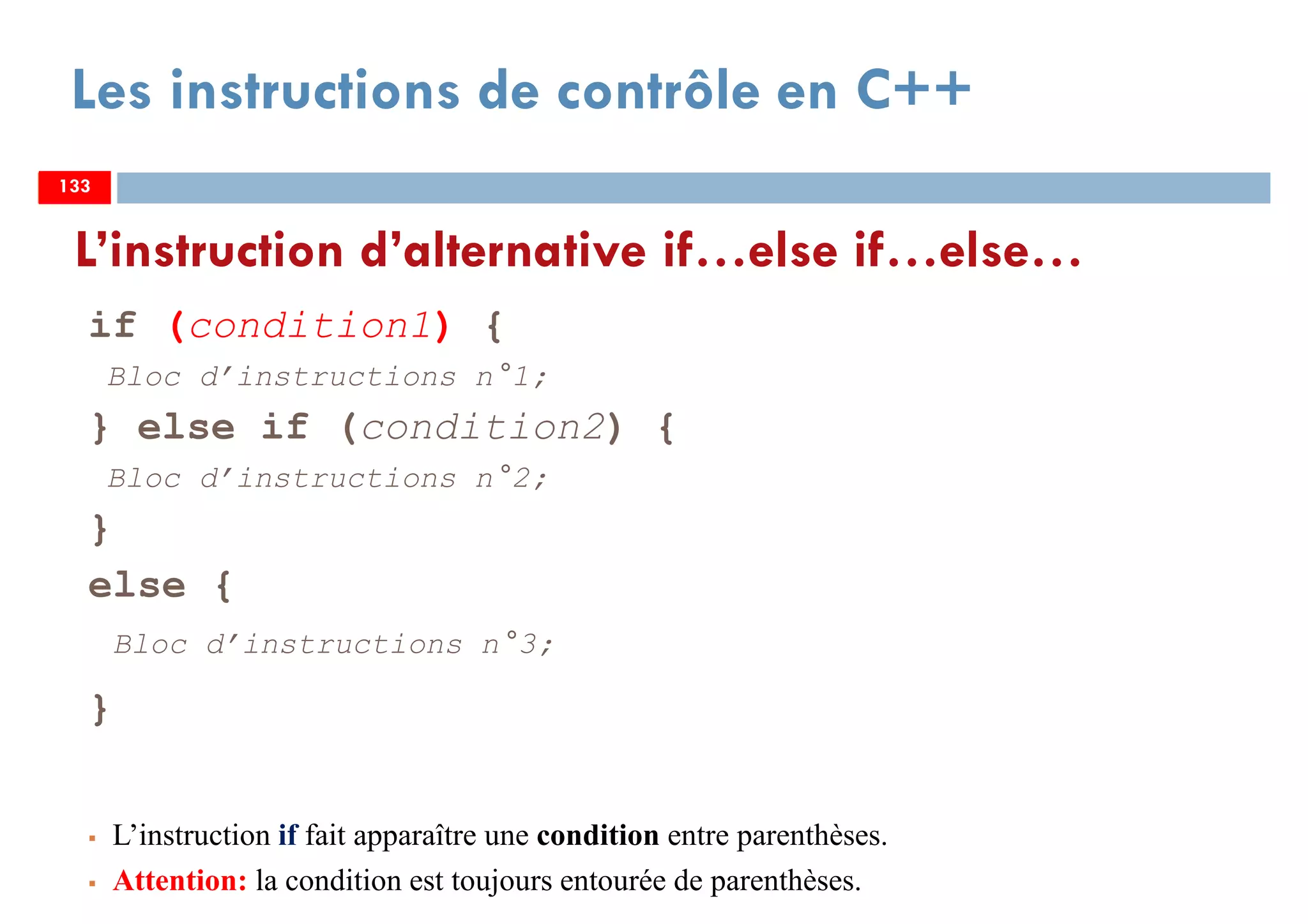 133
Les instructions de contrôle en C++
if (condition1) {
Bloc d’instructions n°1;
} else if (condition2) {
Bloc d’instructions n°2;
}
else {
Bloc d’instructions n°3;
}
L’instruction if fait apparaître une condition entre parenthèses.
Attention: la condition est toujours entourée de parenthèses.
L’instruction d’alternative if…else if…else…
133133
 