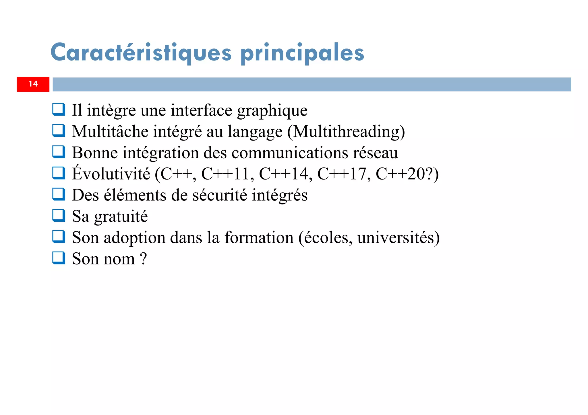 14
Caractéristiques principales
Il intègre une interface graphique
Multitâche intégré au langage (Multithreading)
Bonne intégration des communications réseau
Évolutivité (C++, C++11, C++14, C++17, C++20?)
Des éléments de sécurité intégrés
Sa gratuité
Son adoption dans la formation (écoles, universités)
Son nom ?
 
