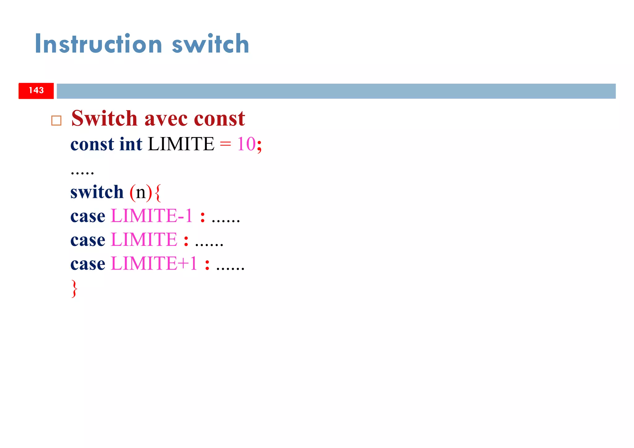 143
Instruction switch
143
Switch avec const
const int LIMITE = 10;
.....
switch (n){
case LIMITE-1 : ......
case LIMITE : ......
case LIMITE+1 : ......
}
143
 
