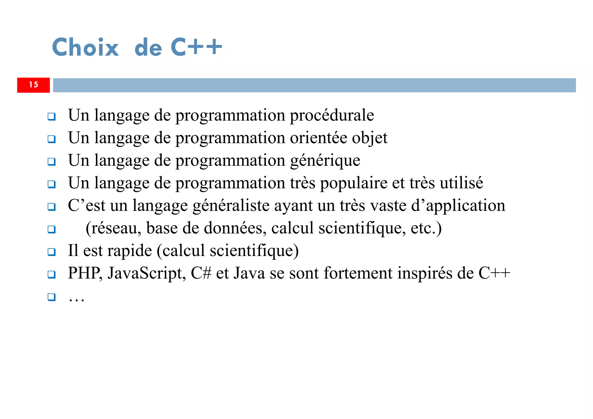 Choix de C++
Un langage de programmation procédurale
Un langage de programmation orientée objet
Un langage de programmation générique
Un langage de programmation très populaire et très utilisé
C’est un langage généraliste ayant un très vaste d’application
(réseau, base de données, calcul scientifique, etc.)
Il est rapide (calcul scientifique)
PHP, JavaScript, C# et Java se sont fortement inspirés de C++
…
15
 