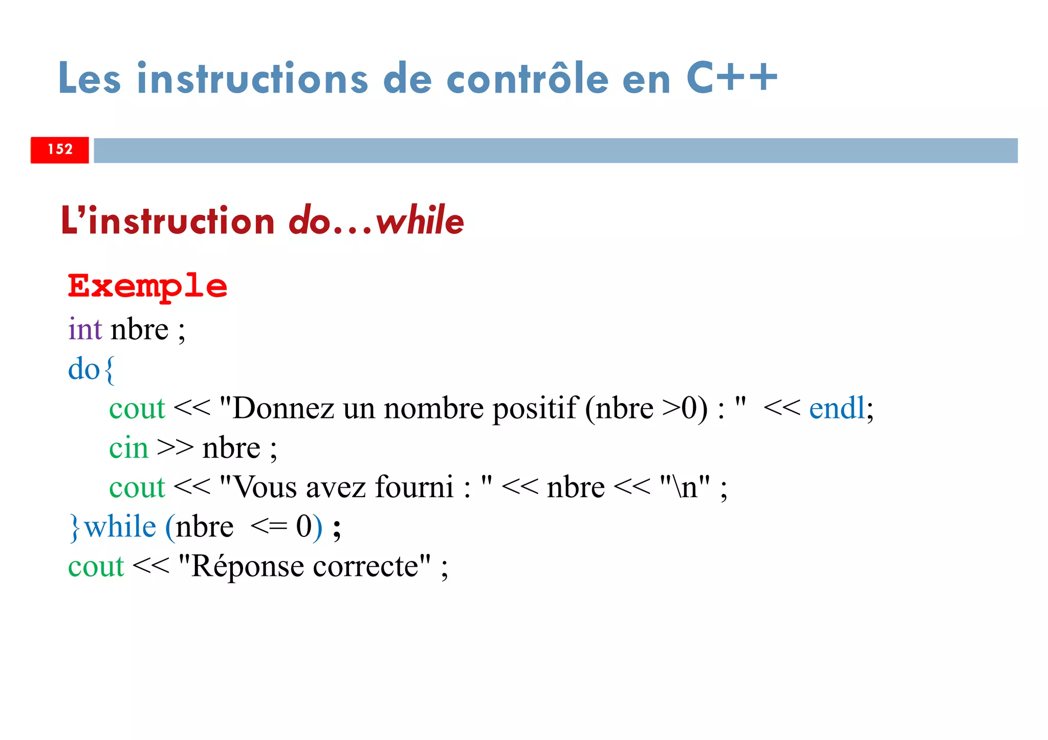152
Les instructions de contrôle en C++
L’instruction do…while
Exemple
int nbre ;
do{
cout << "Donnez un nombre positif (nbre >0) : " << endl;
cin >> nbre ;
cout << "Vous avez fourni : " << nbre << "n" ;
}while (nbre <= 0) ;
cout << "Réponse correcte" ;
152152
 