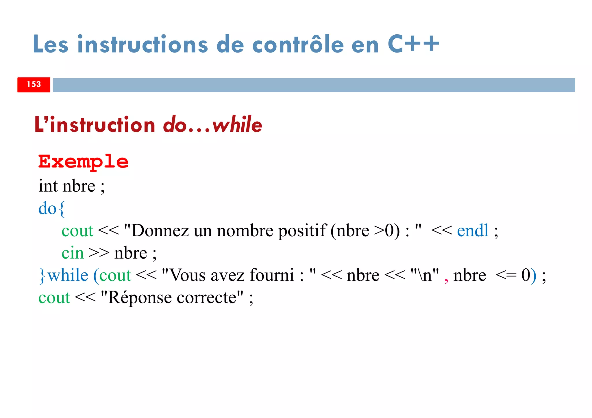 153
Les instructions de contrôle en C++
L’instruction do…while
Exemple
int nbre ;
do{
cout << "Donnez un nombre positif (nbre >0) : " << endl ;
cin >> nbre ;
}while (cout << "Vous avez fourni : " << nbre << "n" , nbre <= 0) ;
cout << "Réponse correcte" ;
153153
 