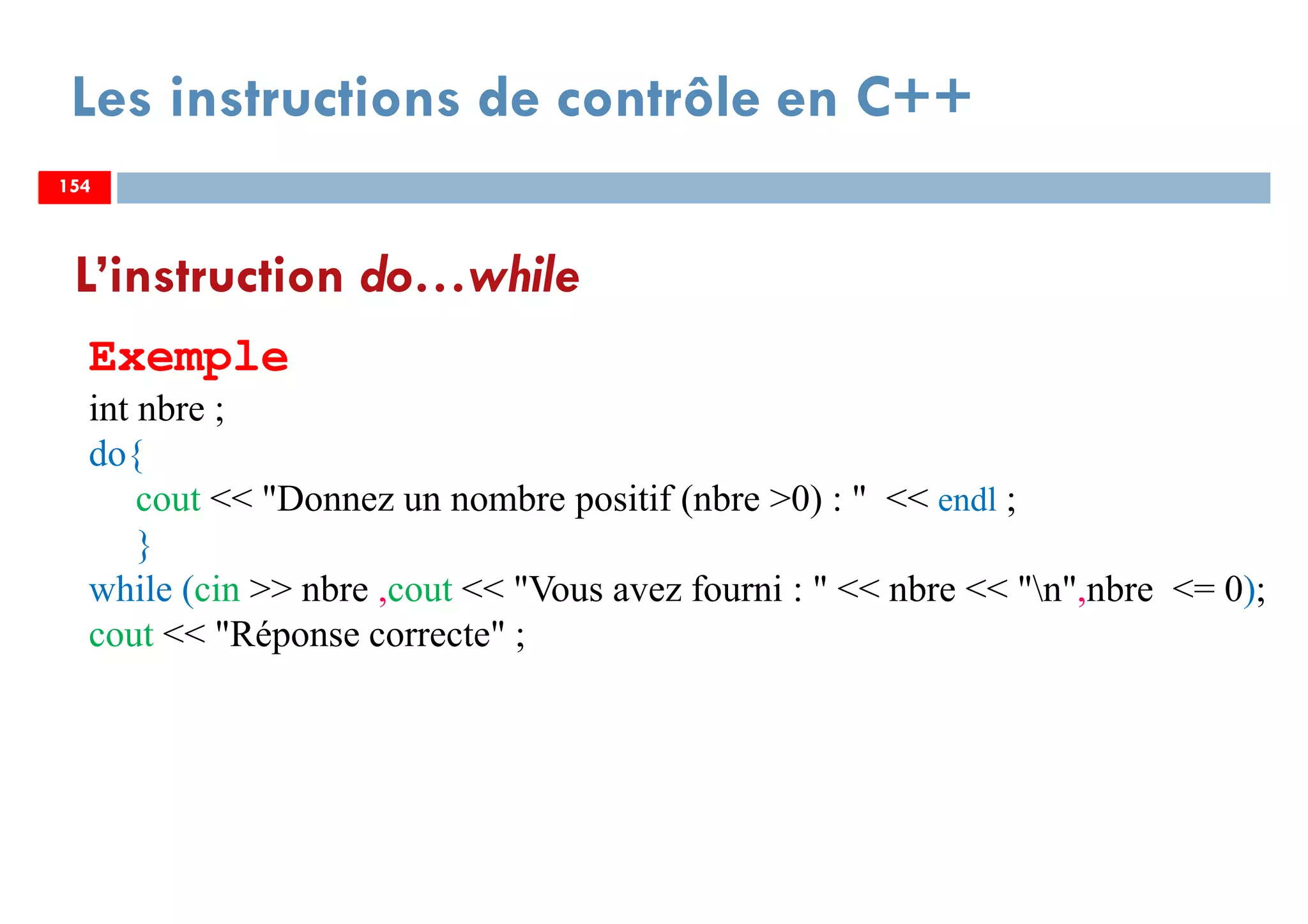 154
Les instructions de contrôle en C++
L’instruction do…while
Exemple
int nbre ;
do{
cout << "Donnez un nombre positif (nbre >0) : " << endl ;
}
while (cin >> nbre ,cout << "Vous avez fourni : " << nbre << "n",nbre <= 0);
cout << "Réponse correcte" ;
154154
 