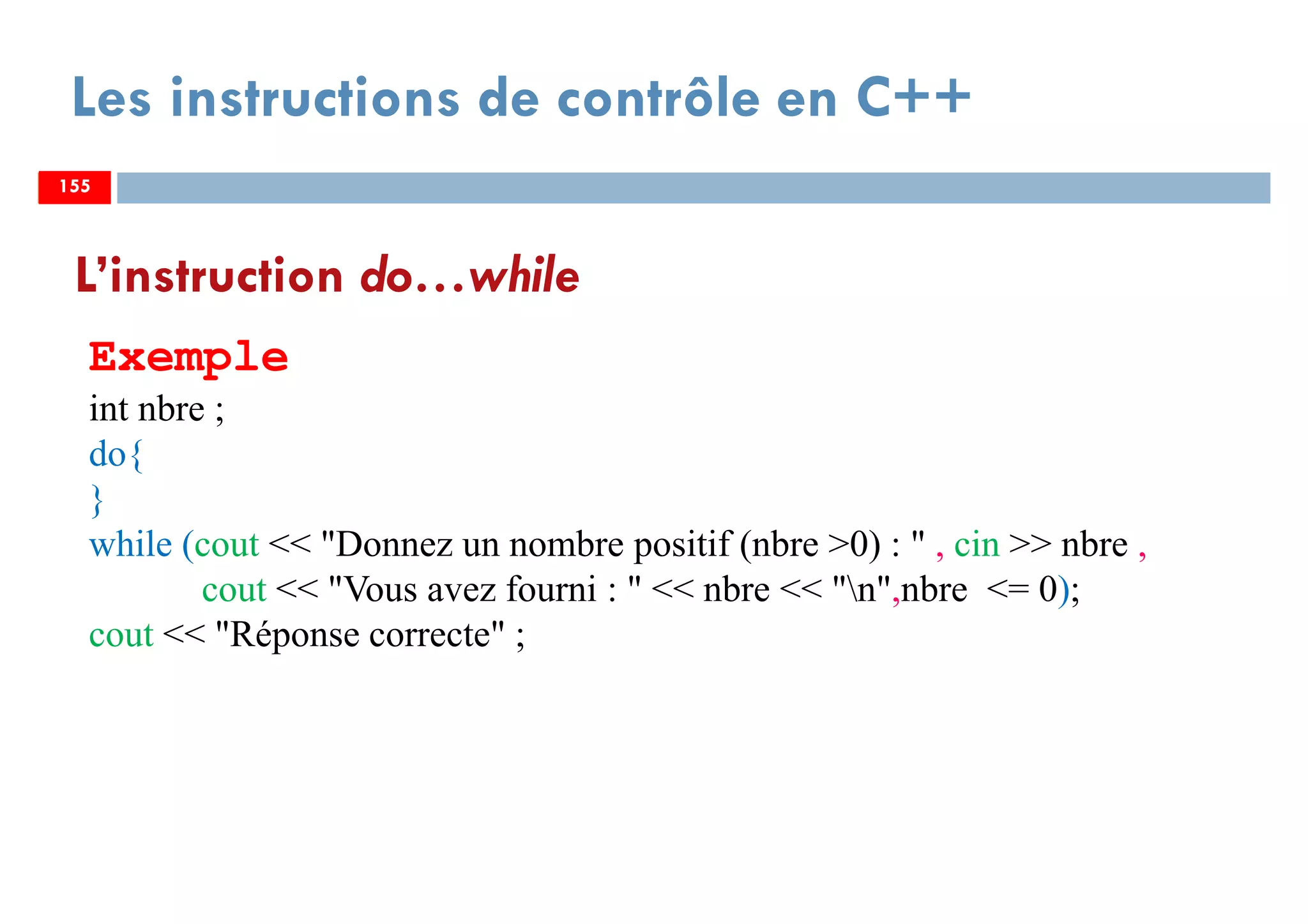 155
Les instructions de contrôle en C++
L’instruction do…while
Exemple
int nbre ;
do{
}
while (cout << "Donnez un nombre positif (nbre >0) : " , cin >> nbre ,
cout << "Vous avez fourni : " << nbre << "n",nbre <= 0);
cout << "Réponse correcte" ;
155155
 