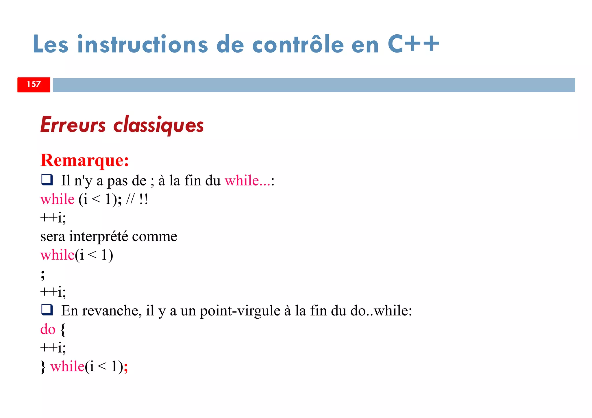 157
Les instructions de contrôle en C++
Erreurs classiques
Remarque:
Il n'y a pas de ; à la fin du while...:
while (i < 1); // !!
++i;
sera interprété comme
while(i < 1)
;
++i;
En revanche, il y a un point-virgule à la fin du do..while:
do {
++i;
} while(i < 1);
157157
 
