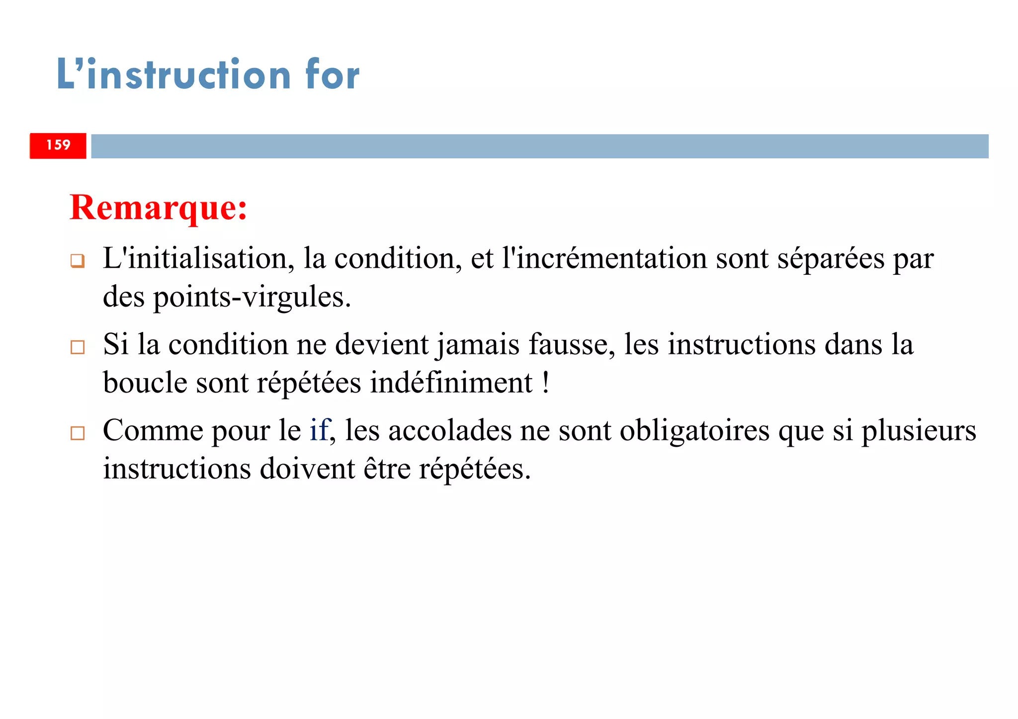 159
L’instruction for
Remarque:
L'initialisation, la condition, et l'incrémentation sont séparées par
des points-virgules.
Si la condition ne devient jamais fausse, les instructions dans la
boucle sont répétées indéfiniment !
Comme pour le if, les accolades ne sont obligatoires que si plusieurs
instructions doivent être répétées.
159159
 