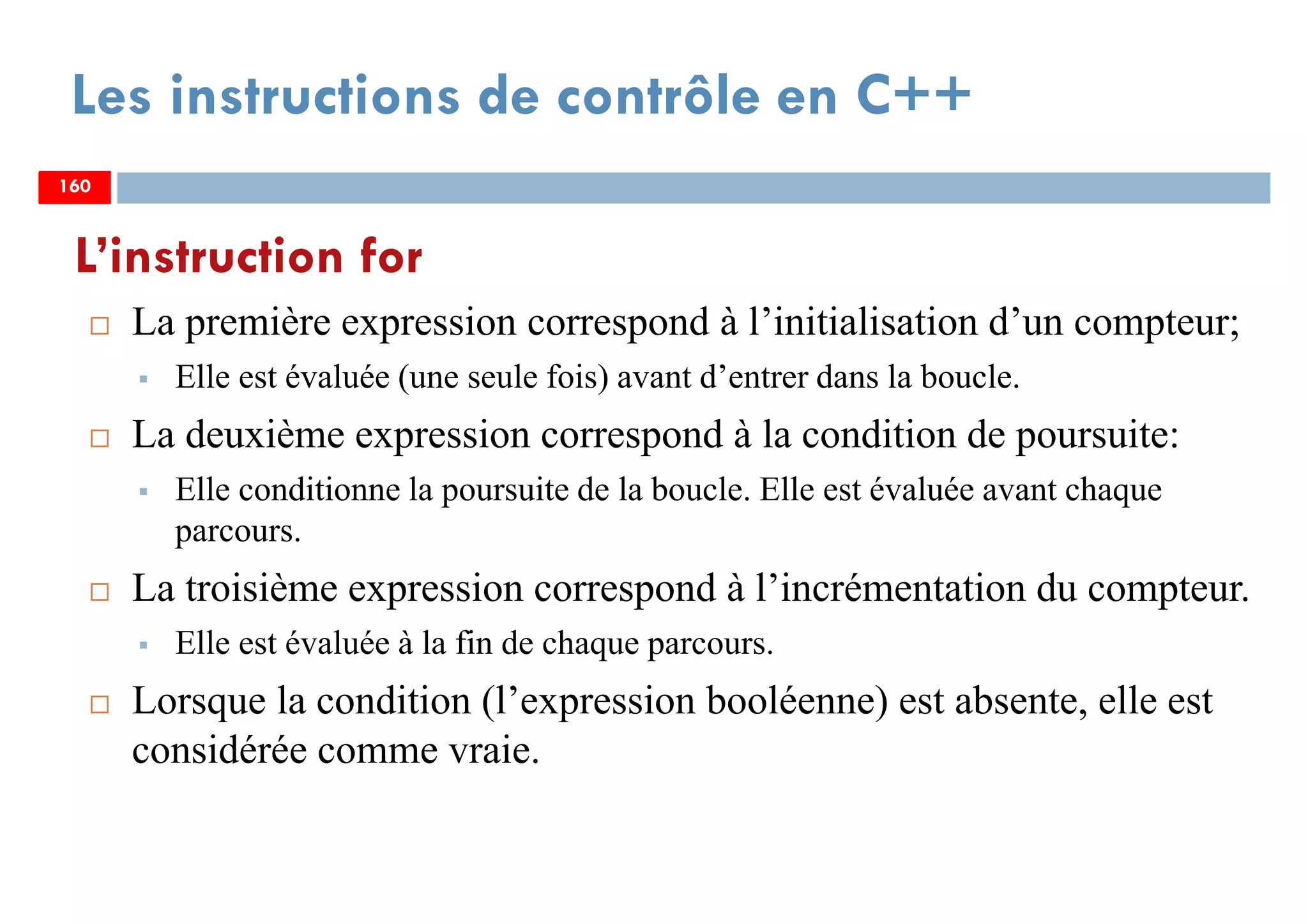 160
Les instructions de contrôle en C++
La première expression correspond à l’initialisation d’un compteur;
Elle est évaluée (une seule fois) avant d’entrer dans la boucle.
La deuxième expression correspond à la condition de poursuite:
Elle conditionne la poursuite de la boucle. Elle est évaluée avant chaque
parcours.
La troisième expression correspond à l’incrémentation du compteur.
Elle est évaluée à la fin de chaque parcours.
Lorsque la condition (l’expression booléenne) est absente, elle est
considérée comme vraie.
L’instruction for
160160
 