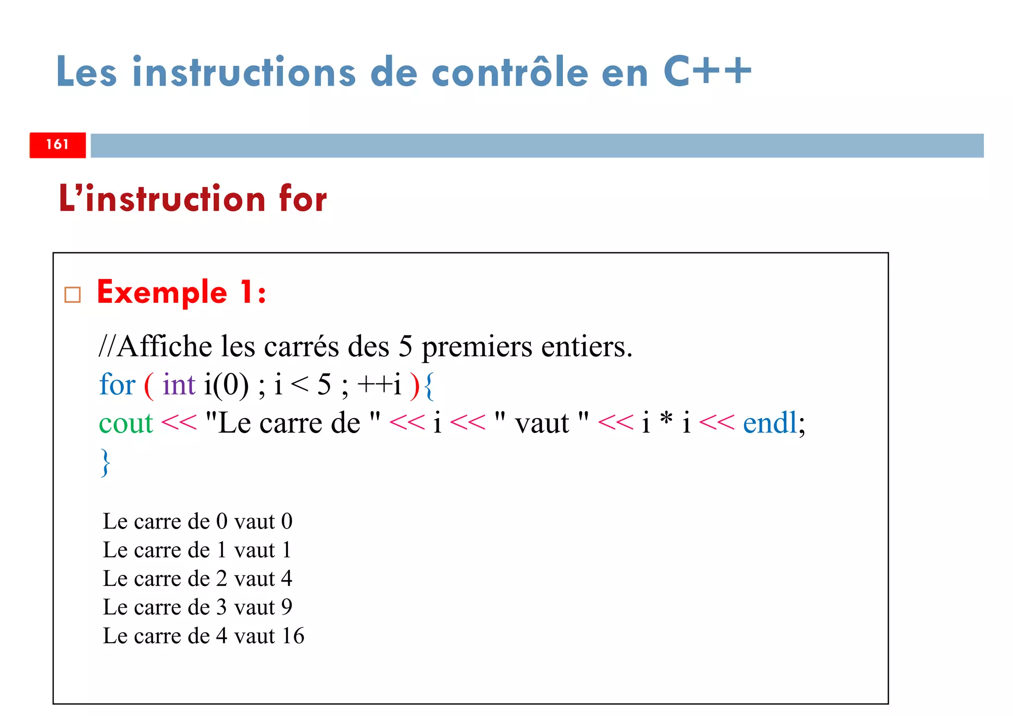 161
Les instructions de contrôle en C++
Exemple 1:
L’instruction for
161
//Affiche les carrés des 5 premiers entiers.
for ( int i(0) ; i < 5 ; ++i ){
cout << "Le carre de " << i << " vaut " << i * i << endl;
}
161
Le carre de 0 vaut 0
Le carre de 1 vaut 1
Le carre de 2 vaut 4
Le carre de 3 vaut 9
Le carre de 4 vaut 16
 