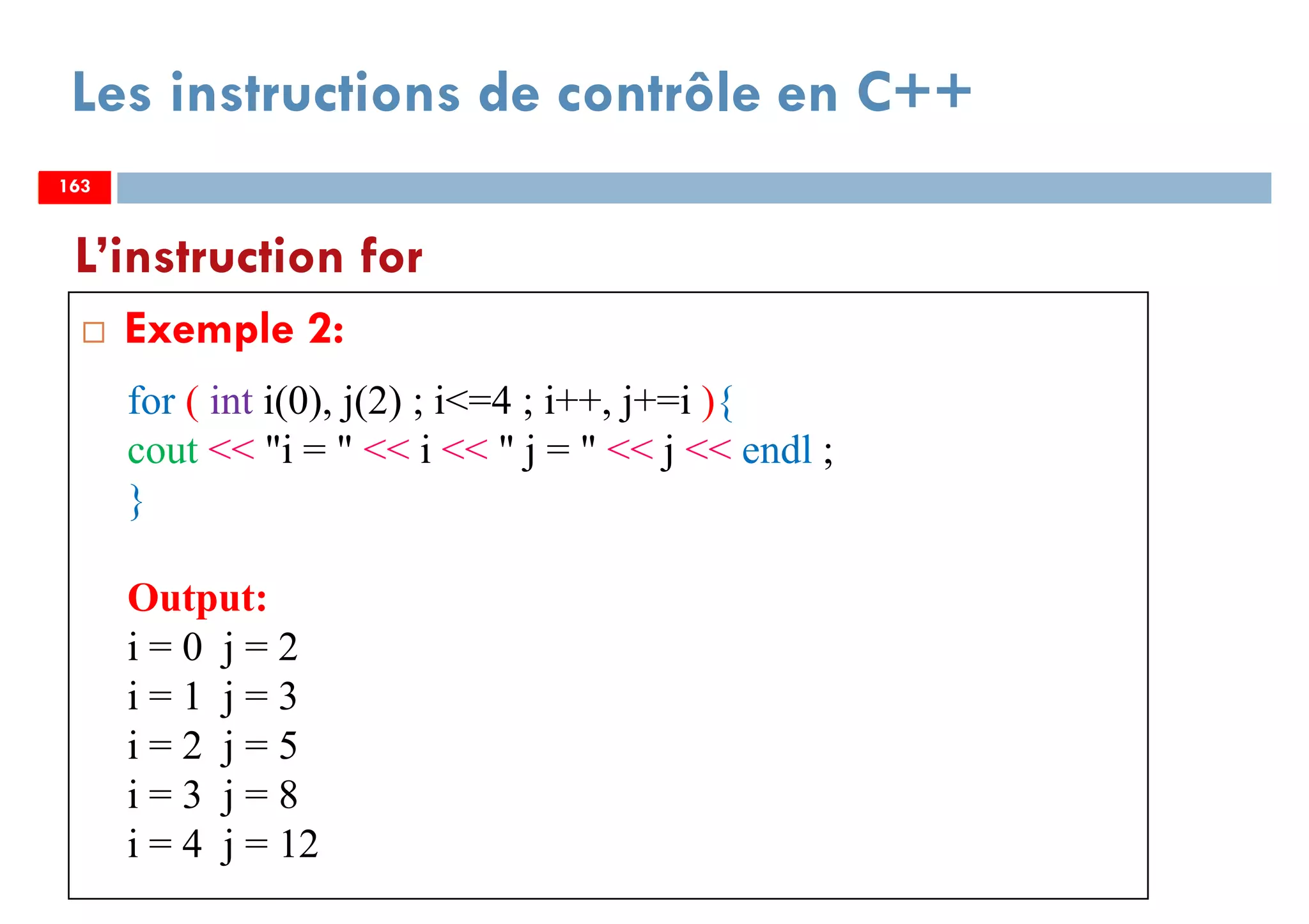 163
Les instructions de contrôle en C++
Exemple 2:
L’instruction for
163
for ( int i(0), j(2) ; i<=4 ; i++, j+=i ){
cout << "i = " << i << " j = " << j << endl ;
}
Output:
i = 0 j = 2
i = 1 j = 3
i = 2 j = 5
i = 3 j = 8
i = 4 j = 12
163
 