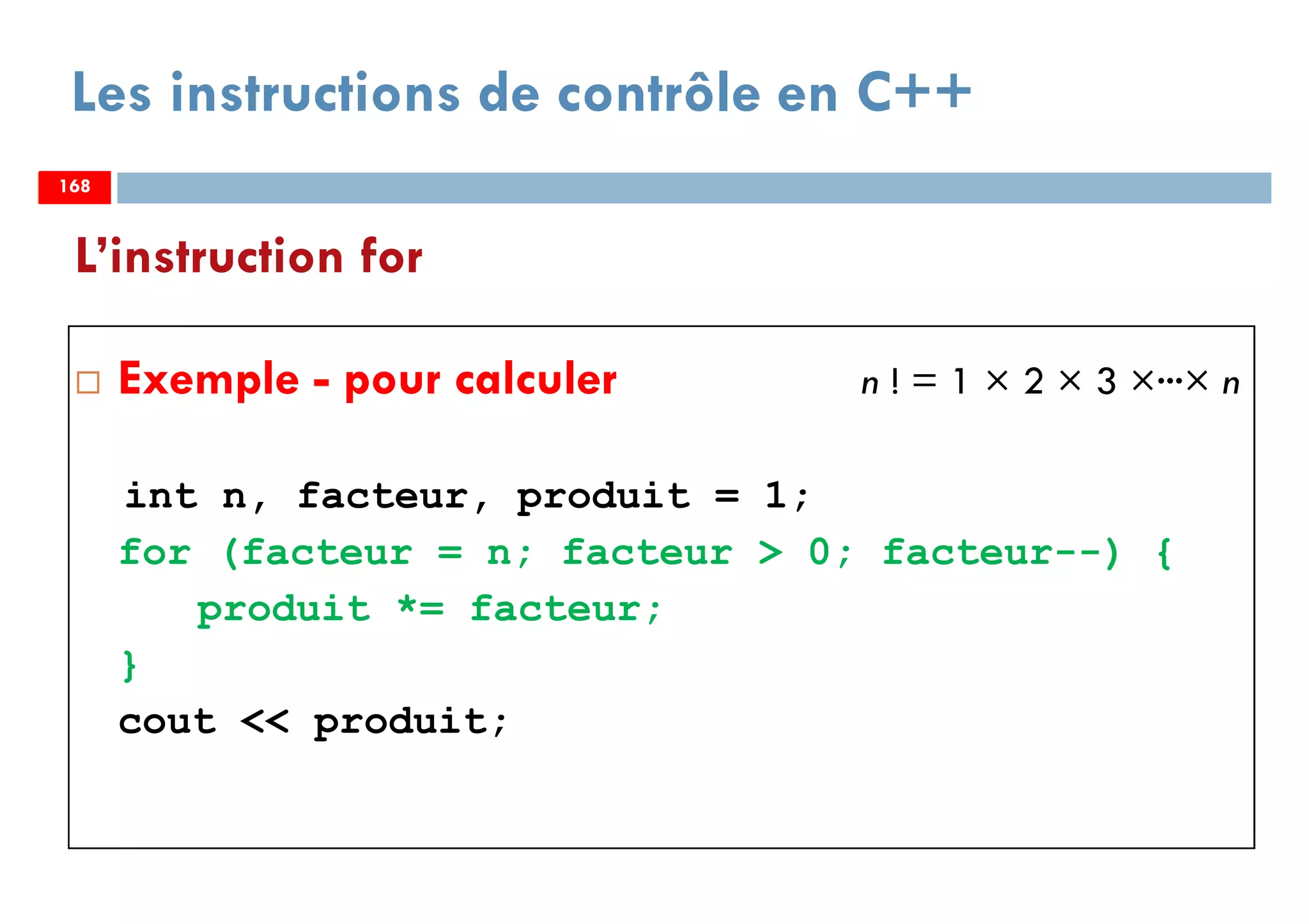 168
Les instructions de contrôle en C++
Exemple - pour calculer n ! = 1 × 2 × 3 ×···× n
int n, facteur, produit = 1;
for (facteur = n; facteur > 0; facteur--) {
produit *= facteur;
}
cout << produit;
L’instruction for
168168
 