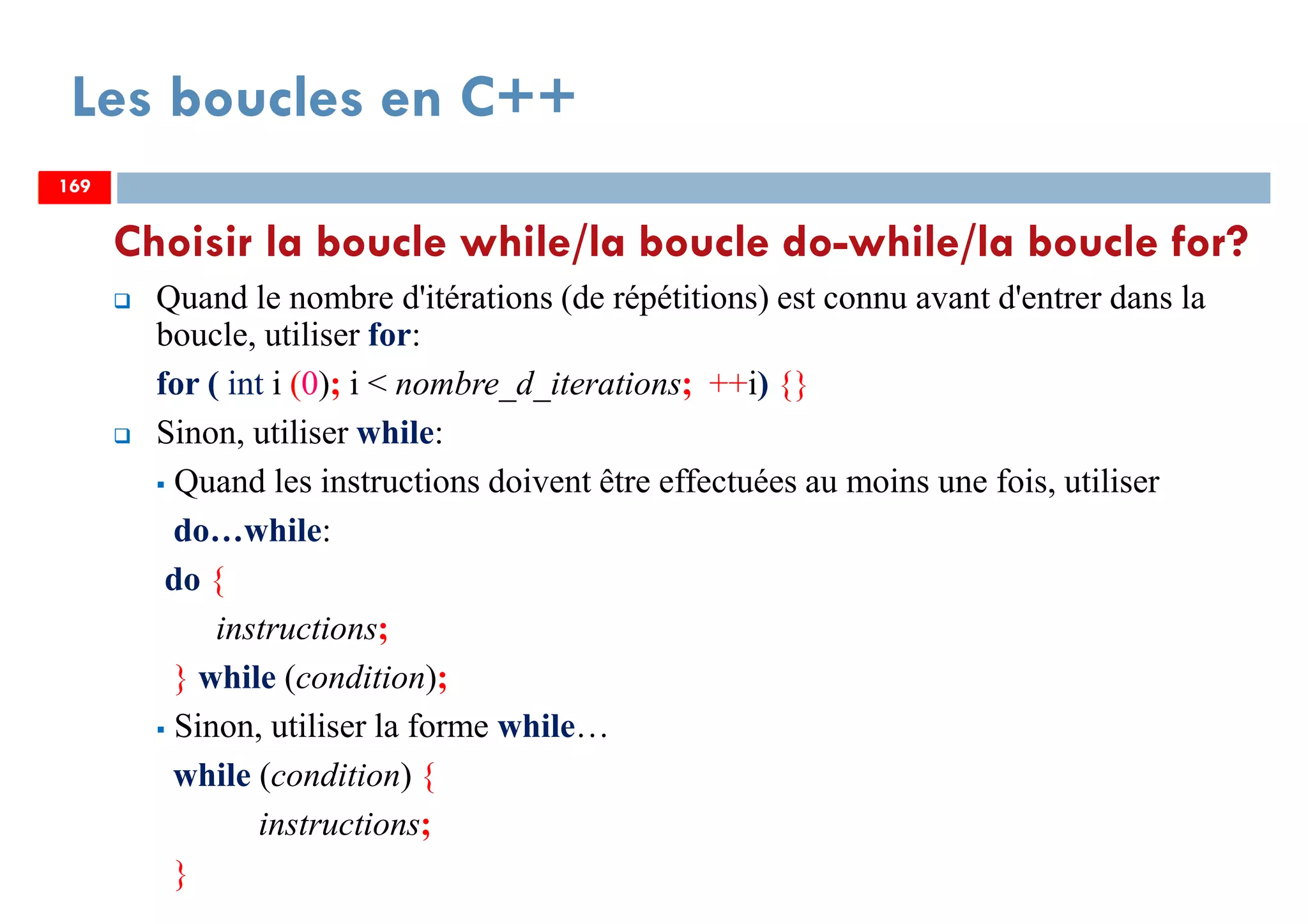 169
Choisir la boucle while/la boucle do-while/la boucle for?
Quand le nombre d'itérations (de répétitions) est connu avant d'entrer dans la
boucle, utiliser for:
for ( int i (0); i < nombre_d_iterations; ++i) {}
Sinon, utiliser while:
Quand les instructions doivent être effectuées au moins une fois, utiliser
do…while:
do {
instructions;
} while (condition);
Sinon, utiliser la forme while…
while (condition) {
instructions;
}
Les boucles en C++
169169
 