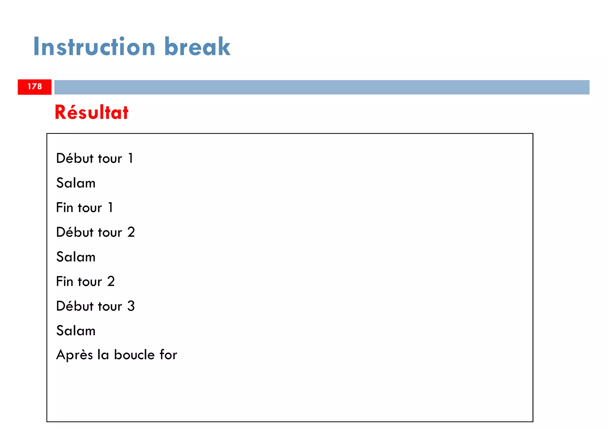 178
Résultat
Début tour 1
Salam
Fin tour 1
Début tour 2
Salam
Fin tour 2
Début tour 3
Salam
Après la boucle for
Instruction break
178178
 