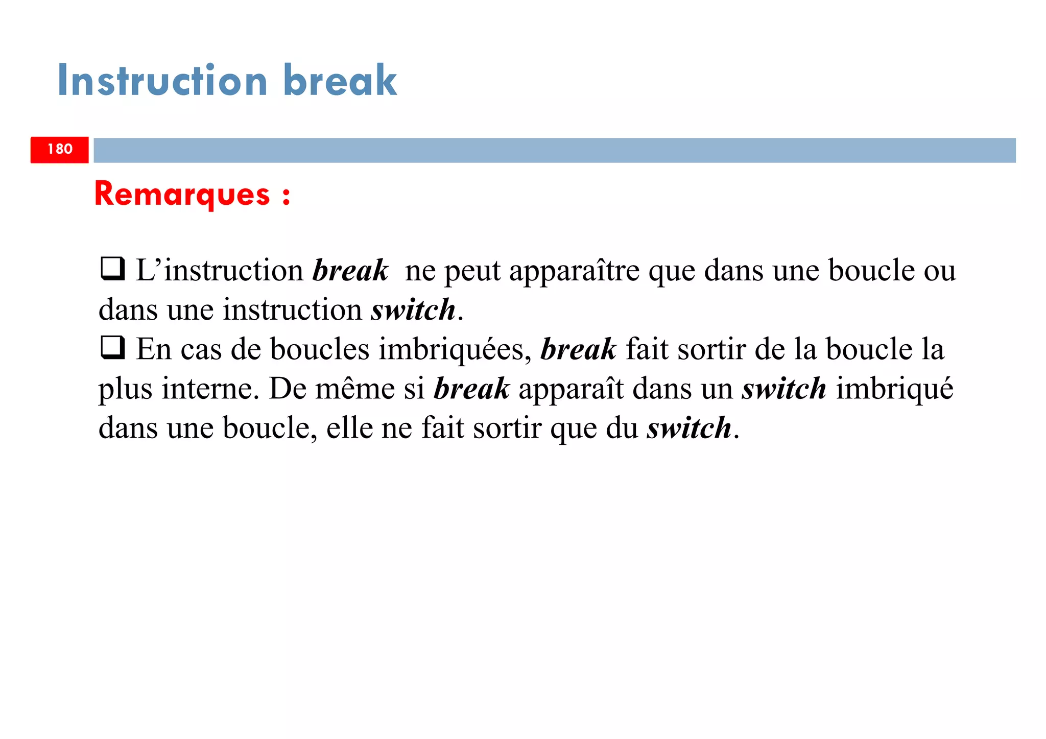 180
Instruction break
L’instruction break ne peut apparaître que dans une boucle ou
dans une instruction switch.
En cas de boucles imbriquées, break fait sortir de la boucle la
plus interne. De même si break apparaît dans un switch imbriqué
dans une boucle, elle ne fait sortir que du switch.
Remarques :
180180
 