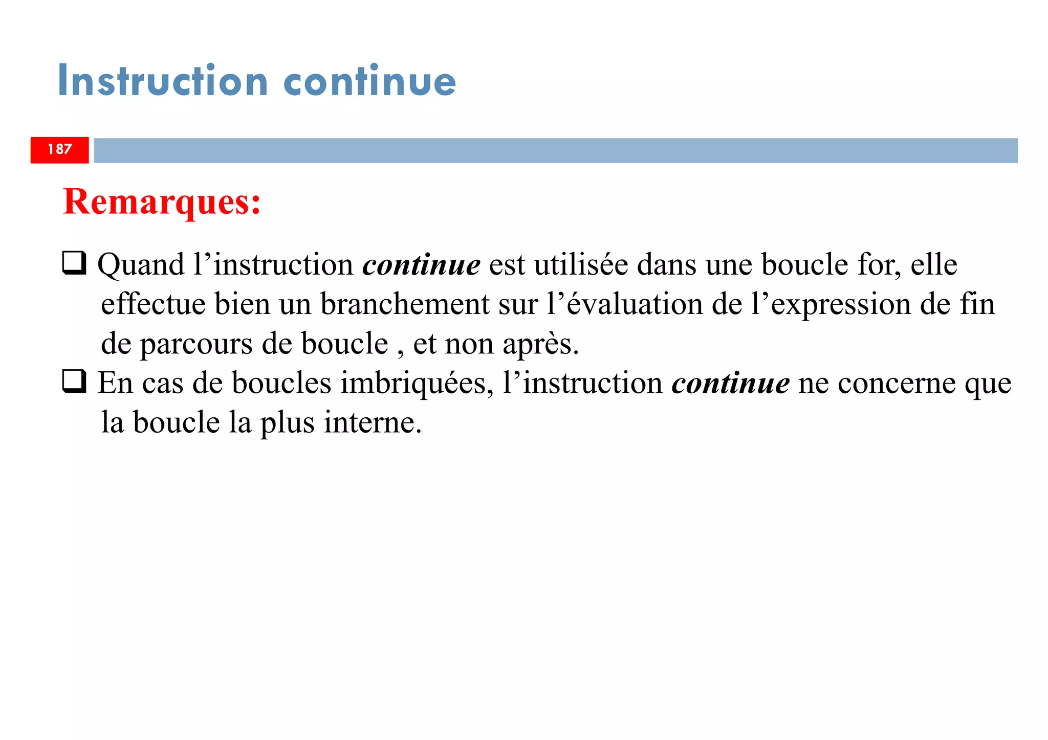 187
Instruction continue
Remarques:
Quand l’instruction continue est utilisée dans une boucle for, elle
effectue bien un branchement sur l’évaluation de l’expression de fin
de parcours de boucle , et non après.
En cas de boucles imbriquées, l’instruction continue ne concerne que
la boucle la plus interne.
187187
 