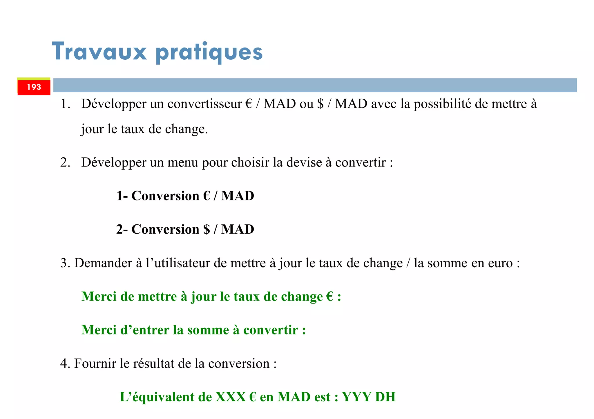 Travaux pratiques
193
1. Développer un convertisseur € / MAD ou $ / MAD avec la possibilité de mettre à
jour le taux de change.
2. Développer un menu pour choisir la devise à convertir :
1- Conversion € / MAD
2- Conversion $ / MAD
3. Demander à l’utilisateur de mettre à jour le taux de change / la somme en euro :
Merci de mettre à jour le taux de change € :
Merci d’entrer la somme à convertir :
4. Fournir le résultat de la conversion :
L’équivalent de XXX € en MAD est : YYY DH
193
 