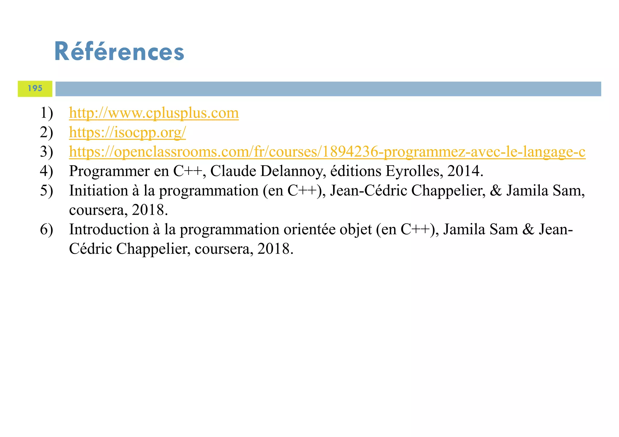 Références
195
1) http://www.cplusplus.com
2) https://isocpp.org/
3) https://openclassrooms.com/fr/courses/1894236-programmez-avec-le-langage-c
4) Programmer en C++, Claude Delannoy, éditions Eyrolles, 2014.
5) Initiation à la programmation (en C++), Jean-Cédric Chappelier, & Jamila Sam,
coursera, 2018.
6) Introduction à la programmation orientée objet (en C++), Jamila Sam & Jean-
Cédric Chappelier, coursera, 2018.
 