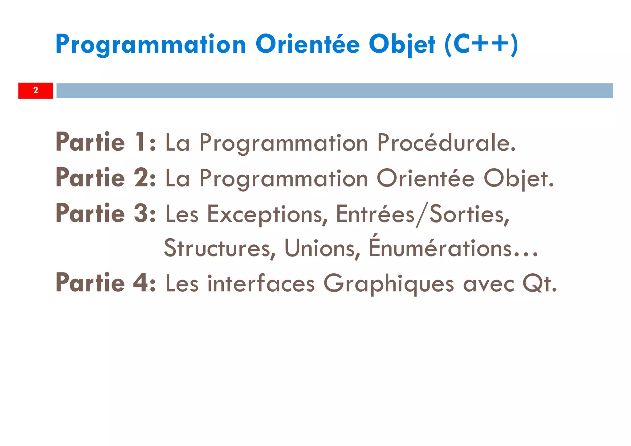 2
Programmation Orientée Objet (C++)
Partie 1: La Programmation Procédurale.
Partie 2: La Programmation Orientée Objet.
Partie 3: Les Exceptions, Entrées/Sorties,
Structures, Unions, Énumérations…
Partie 4: Les interfaces Graphiques avec Qt.
 