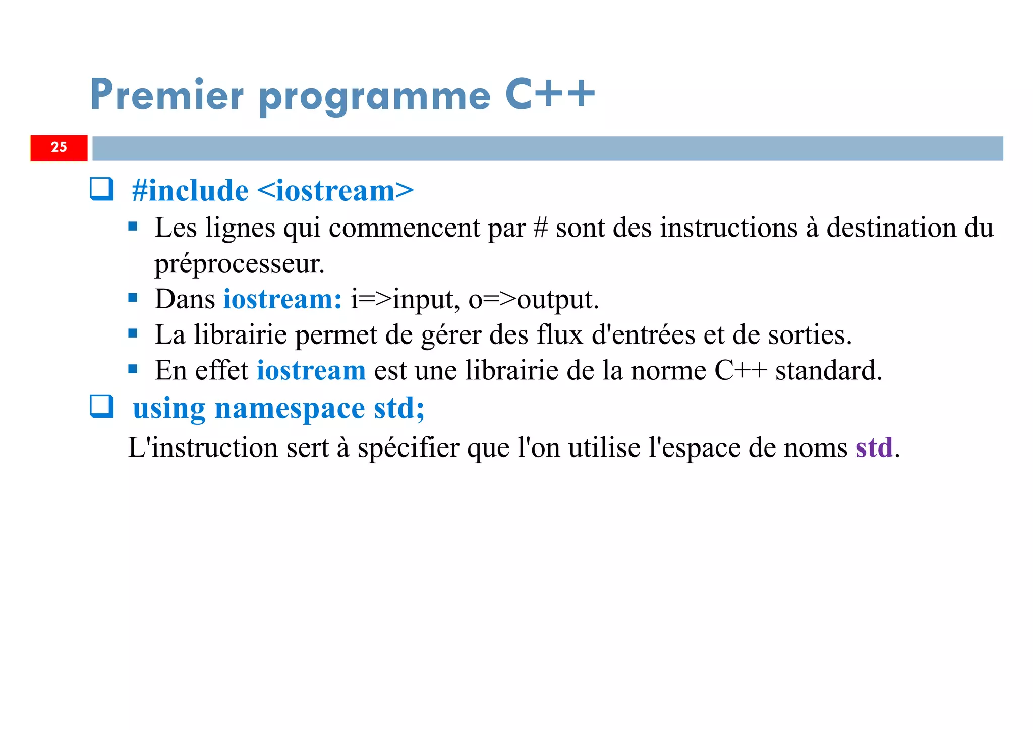 25
#include <iostream>
Les lignes qui commencent par # sont des instructions à destination du
préprocesseur.
Dans iostream: i=>input, o=>output.
La librairie permet de gérer des flux d'entrées et de sorties.
En effet iostream est une librairie de la norme C++ standard.
using namespace std;
L'instruction sert à spécifier que l'on utilise l'espace de noms std.
Premier programme C++
25
 