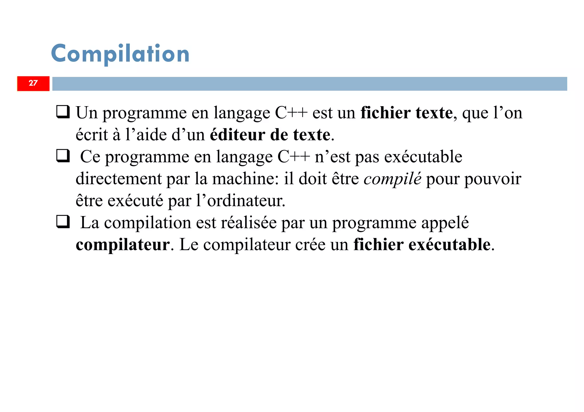 27
Compilation
Un programme en langage C++ est un fichier texte, que l’on
écrit à l’aide d’un éditeur de texte.
Ce programme en langage C++ n’est pas exécutable
directement par la machine: il doit être compilé pour pouvoir
être exécuté par l’ordinateur.
La compilation est réalisée par un programme appelé
compilateur. Le compilateur crée un fichier exécutable.
27
 