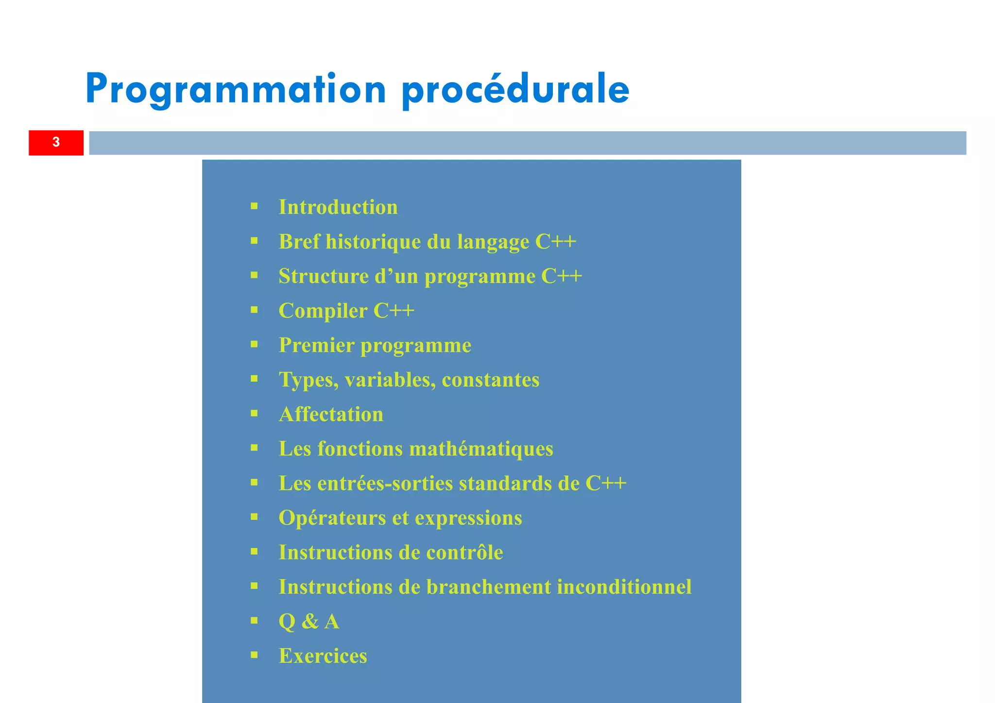 3
Introduction
Bref historique du langage C++
Structure d’un programme C++
Compiler C++
Premier programme
Types, variables, constantes
Affectation
Les fonctions mathématiques
Les entrées-sorties standards de C++
Opérateurs et expressions
Instructions de contrôle
Instructions de branchement inconditionnel
Q & A
Exercices
Introduction
Bref historique du langage C++
Structure d’un programme C++
Compiler C++
Premier programme
Types, variables, constantes
Affectation
Les fonctions mathématiques
Les entrées-sorties standards de C++
Opérateurs et expressions
Instructions de contrôle
Instructions de branchement inconditionnel
Q & A
Exercices
Programmation procédurale
 
