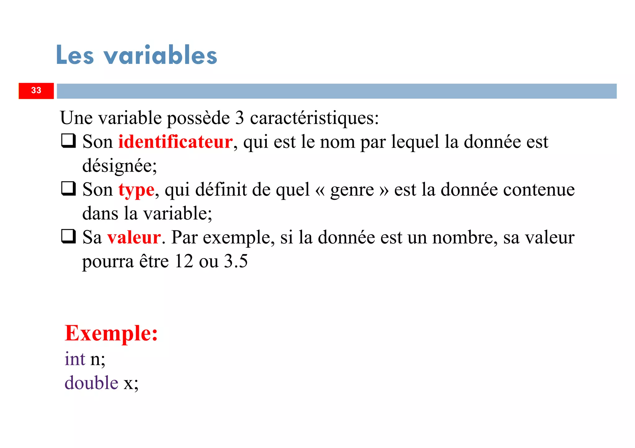 33
Les variables
Une variable possède 3 caractéristiques:
Son identificateur, qui est le nom par lequel la donnée est
désignée;
Son type, qui définit de quel « genre » est la donnée contenue
dans la variable;
Sa valeur. Par exemple, si la donnée est un nombre, sa valeur
pourra être 12 ou 3.5
33
Exemple:
int n;
double x;
 