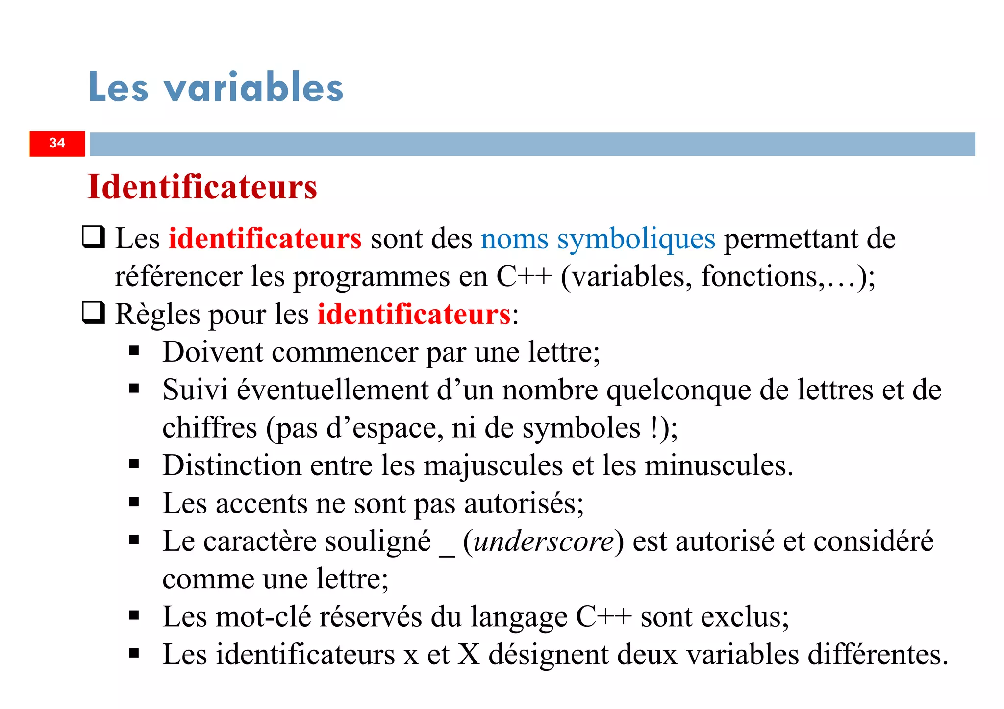 34
Les variables
Identificateurs
Les identificateurs sont des noms symboliques permettant de
référencer les programmes en C++ (variables, fonctions,…);
Règles pour les identificateurs:
Doivent commencer par une lettre;
Suivi éventuellement d’un nombre quelconque de lettres et de
chiffres (pas d’espace, ni de symboles !);
Distinction entre les majuscules et les minuscules.
Les accents ne sont pas autorisés;
Le caractère souligné _ (underscore) est autorisé et considéré
comme une lettre;
Les mot-clé réservés du langage C++ sont exclus;
Les identificateurs x et X désignent deux variables différentes.
34
 