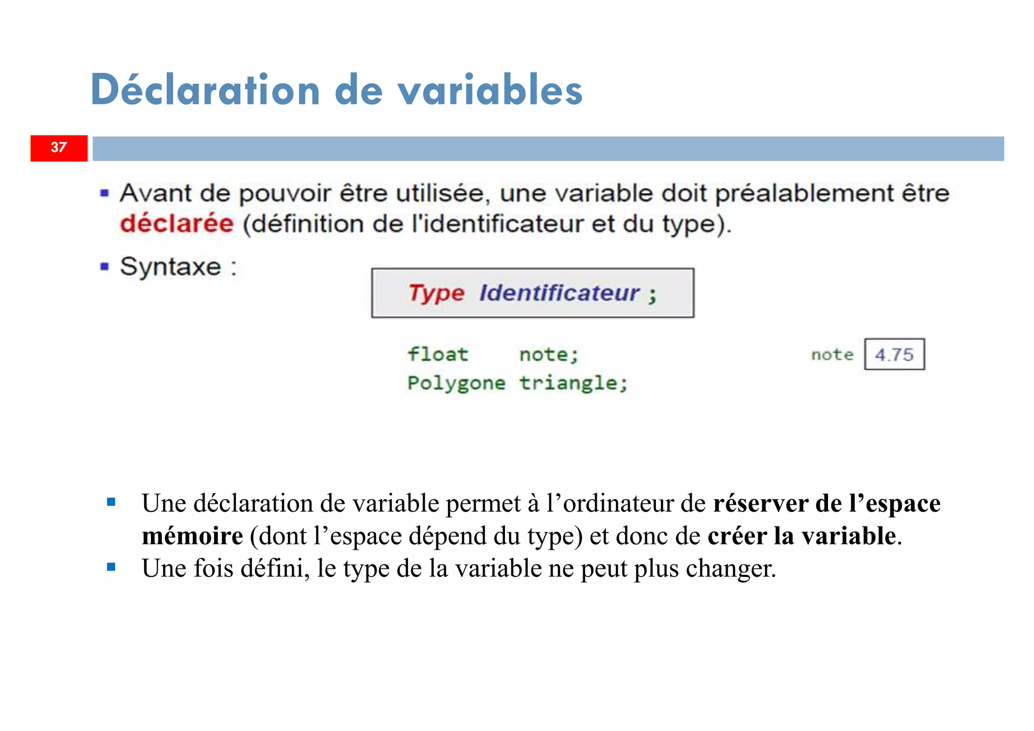 37
Déclaration de variables
Une déclaration de variable permet à l’ordinateur de réserver de l’espace
mémoire (dont l’espace dépend du type) et donc de créer la variable.
Une fois défini, le type de la variable ne peut plus changer.
37
 