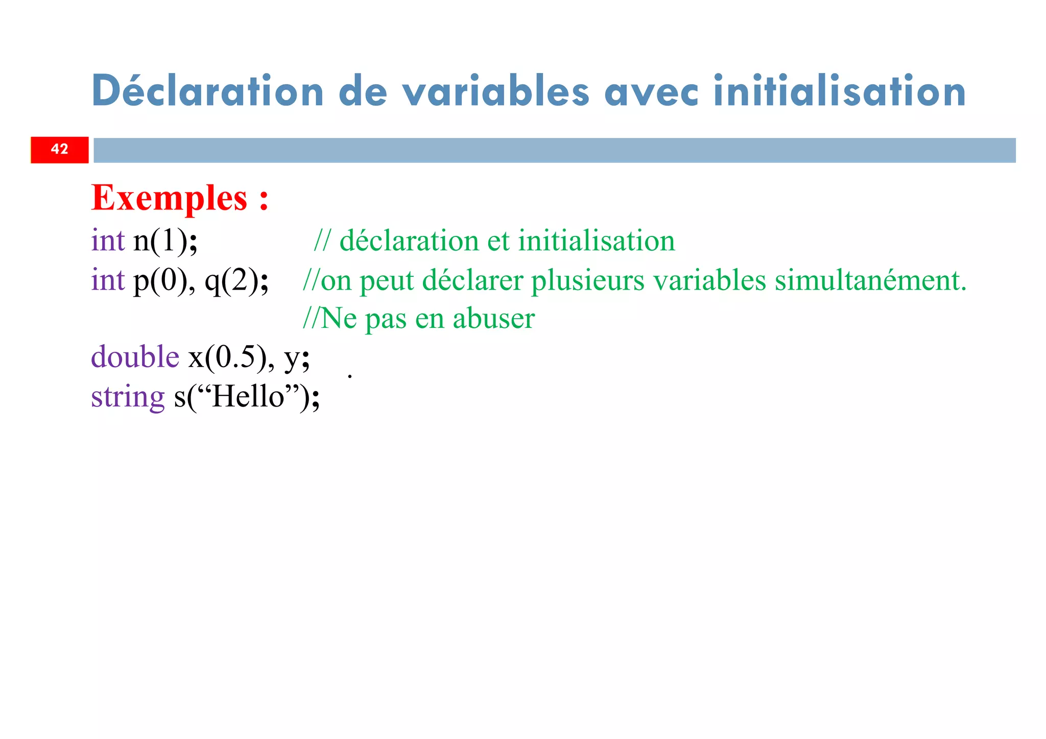 42
Déclaration de variables avec initialisation
Exemples :
int n(1); // déclaration et initialisation
int p(0), q(2); //on peut déclarer plusieurs variables simultanément.
//Ne pas en abuser
double x(0.5), y;
string s(“Hello”);
.
42
 