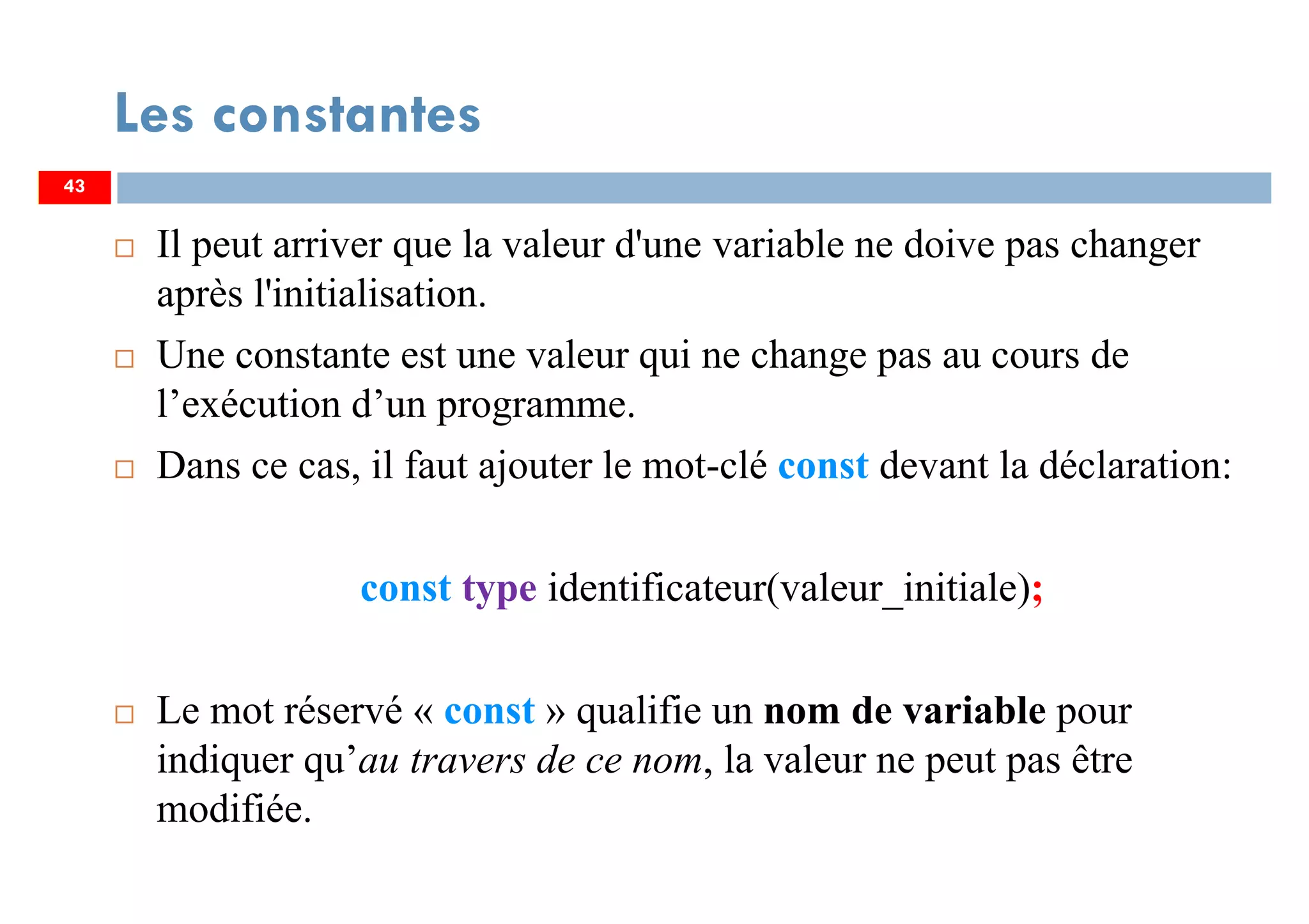 43
Les constantes
Il peut arriver que la valeur d'une variable ne doive pas changer
après l'initialisation.
Une constante est une valeur qui ne change pas au cours de
l’exécution d’un programme.
Dans ce cas, il faut ajouter le mot-clé const devant la déclaration:
const type identificateur(valeur_initiale);
Le mot réservé « const » qualifie un nom de variable pour
indiquer qu’au travers de ce nom, la valeur ne peut pas être
modifiée.
43
 
