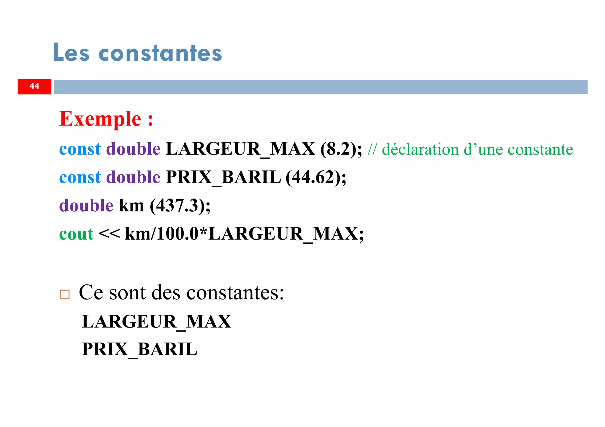 44
Les constantes
Exemple :
const double LARGEUR_MAX (8.2); // déclaration d’une constante
const double PRIX_BARIL (44.62);
double km (437.3);
cout << km/100.0*LARGEUR_MAX;
Ce sont des constantes:
LARGEUR_MAX
PRIX_BARIL
44
 