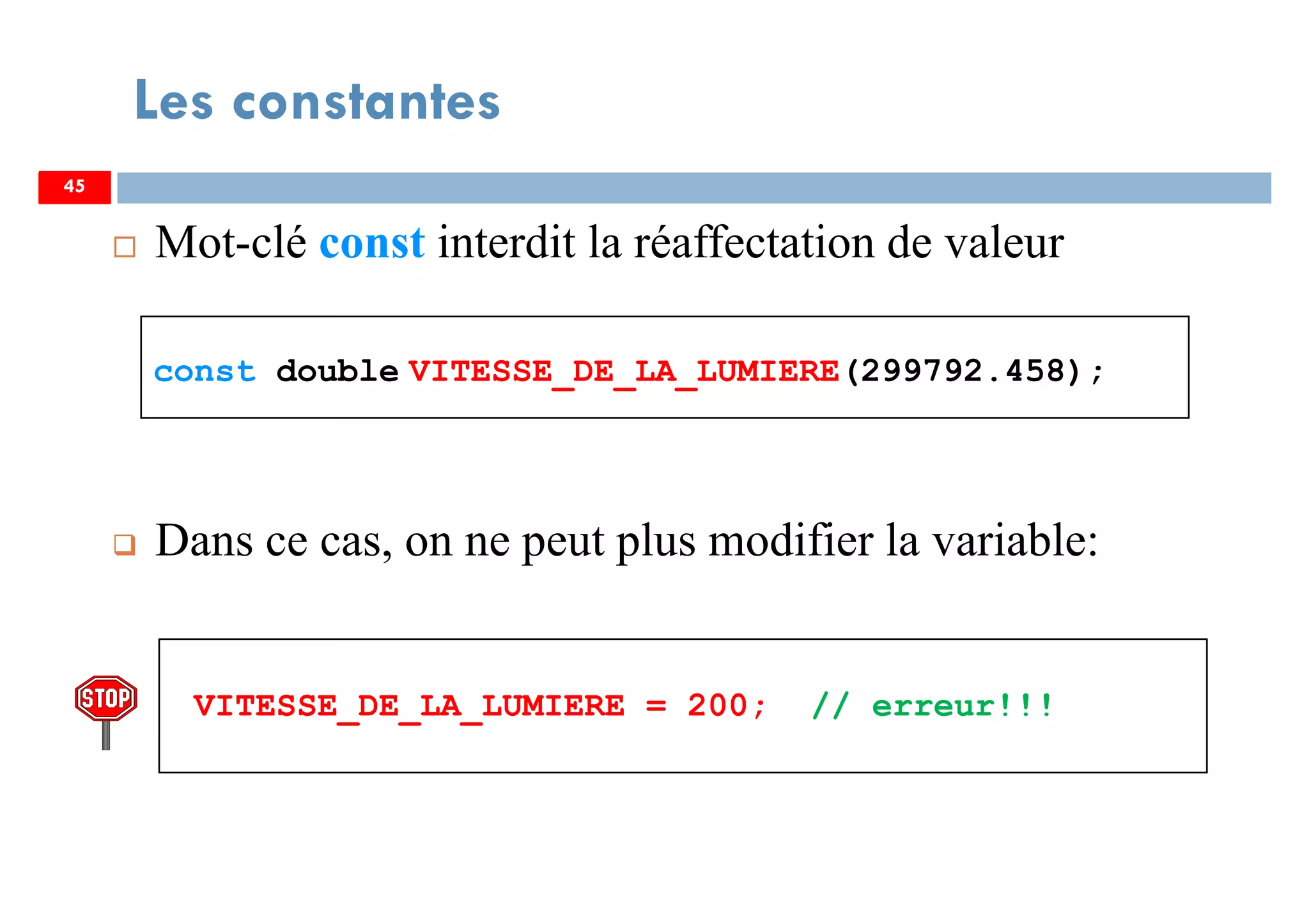45
Mot-clé const interdit la réaffectation de valeur
const double VITESSE_DE_LA_LUMIERE(299792.458);
Dans ce cas, on ne peut plus modifier la variable:
VITESSE_DE_LA_LUMIERE = 200; // erreur!!!
Les constantes
4545
 