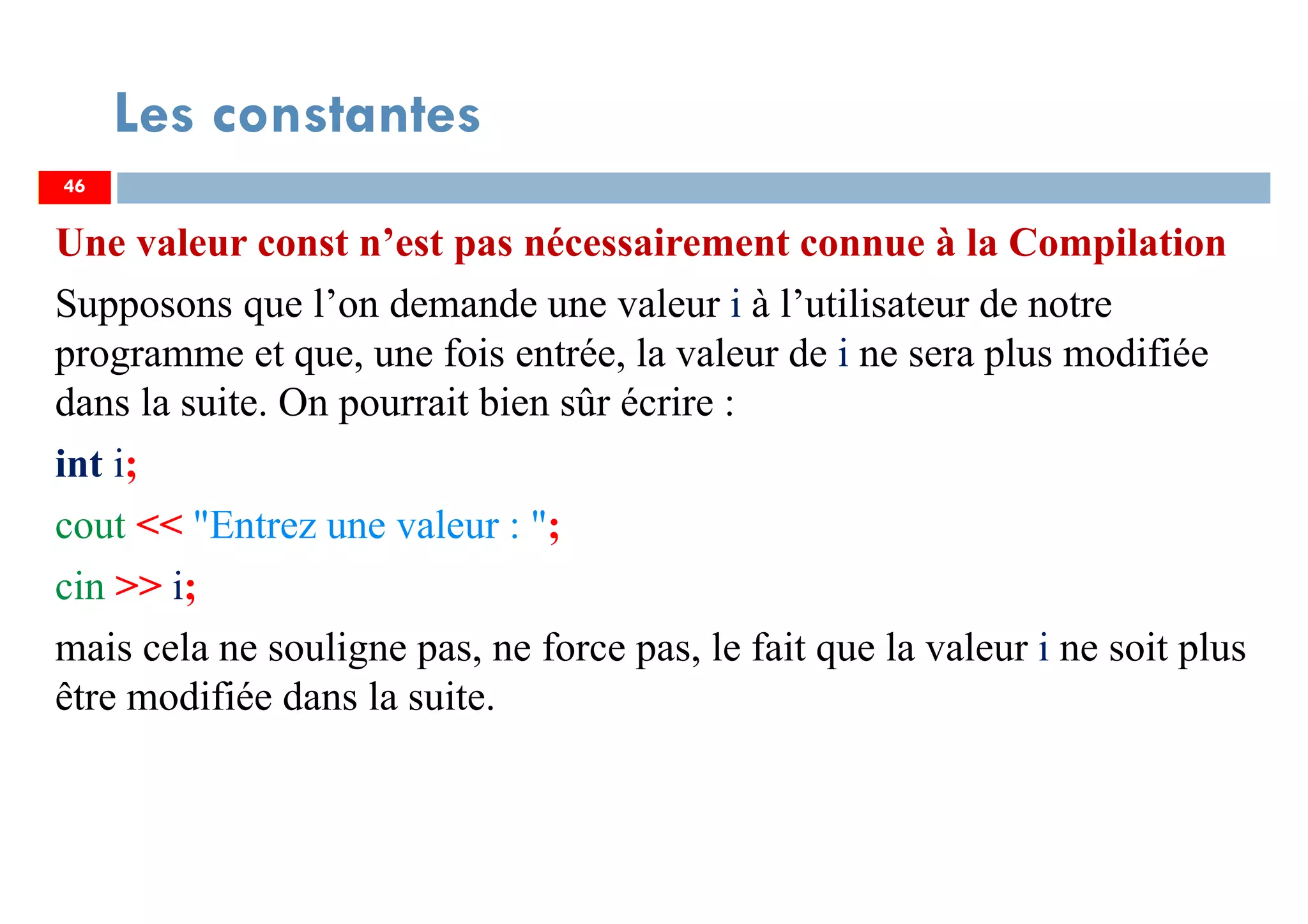 46
Les constantes
Une valeur const n’est pas nécessairement connue à la Compilation
Supposons que l’on demande une valeur i à l’utilisateur de notre
programme et que, une fois entrée, la valeur de i ne sera plus modifiée
dans la suite. On pourrait bien sûr écrire :
int i;
cout << "Entrez une valeur : ";
cin >> i;
mais cela ne souligne pas, ne force pas, le fait que la valeur i ne soit plus
être modifiée dans la suite.
46
 
