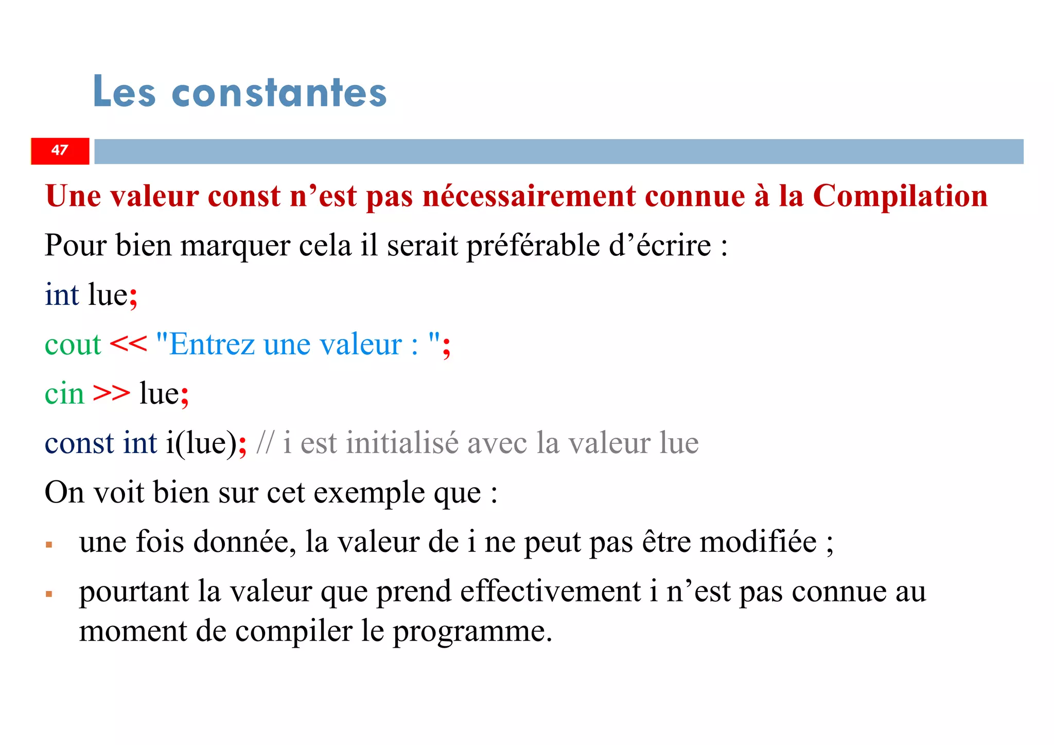 47
Les constantes
Une valeur const n’est pas nécessairement connue à la Compilation
Pour bien marquer cela il serait préférable d’écrire :
int lue;
cout << "Entrez une valeur : ";
cin >> lue;
const int i(lue); // i est initialisé avec la valeur lue
On voit bien sur cet exemple que :
une fois donnée, la valeur de i ne peut pas être modifiée ;
pourtant la valeur que prend effectivement i n’est pas connue au
moment de compiler le programme.
47
 