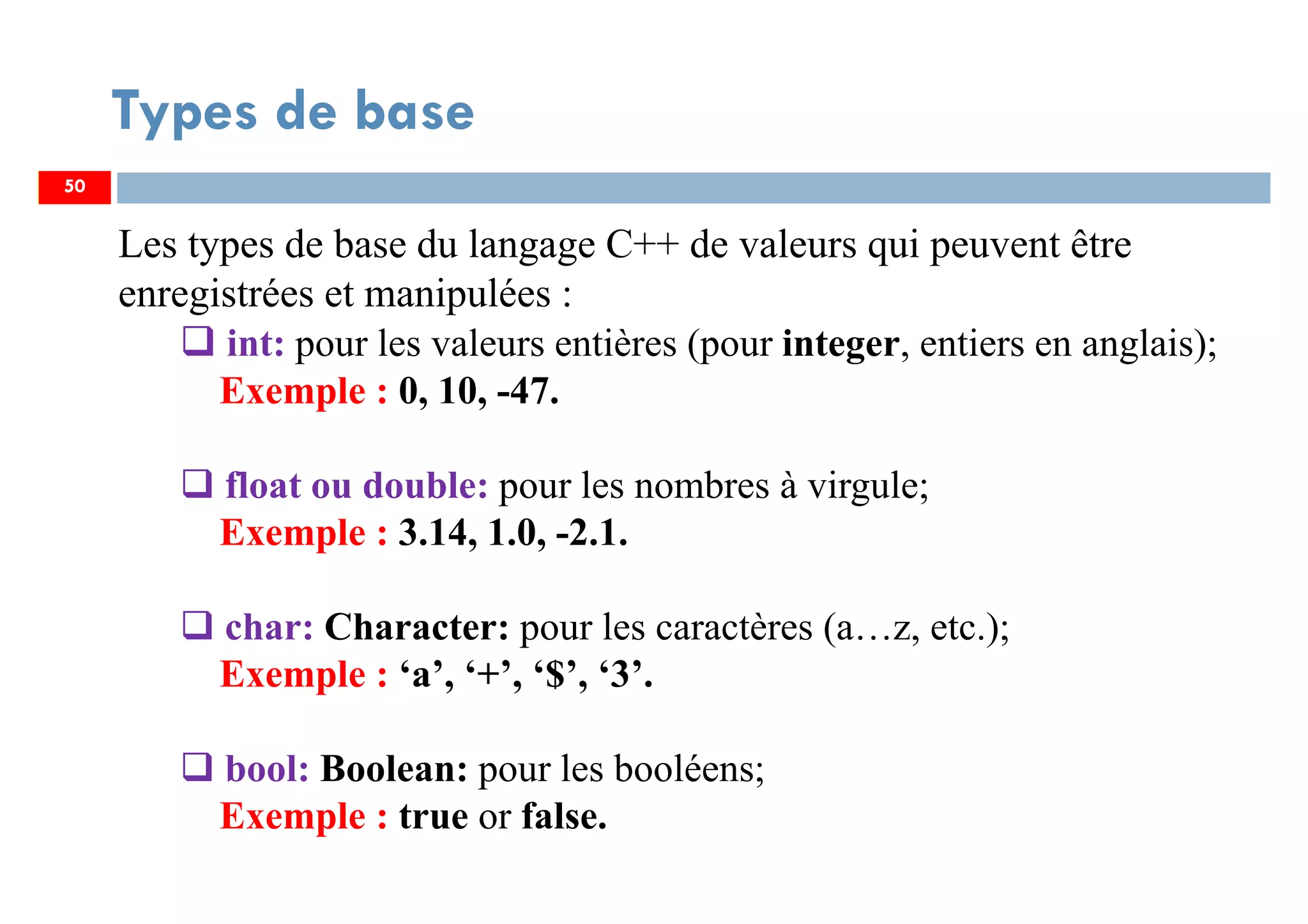 50
Types de base
Les types de base du langage C++ de valeurs qui peuvent être
enregistrées et manipulées :
int: pour les valeurs entières (pour integer, entiers en anglais);
Exemple : 0, 10, -47.
float ou double: pour les nombres à virgule;
Exemple : 3.14, 1.0, -2.1.
char: Character: pour les caractères (a…z, etc.);
Exemple : ‘a’, ‘+’, ‘$’, ‘3’.
bool: Boolean: pour les booléens;
Exemple : true or false.
50
 