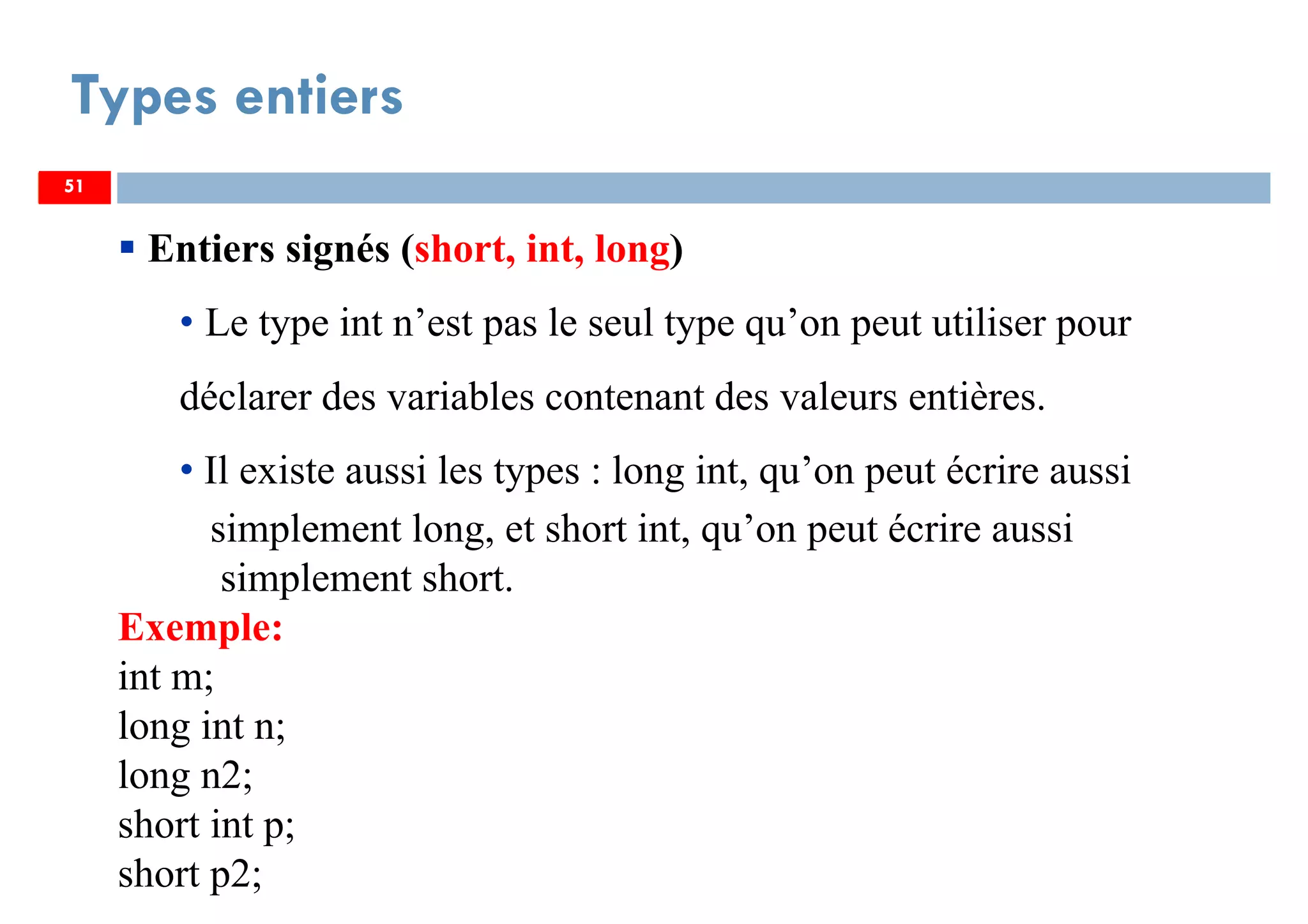 51
Types entiers
51
Entiers signés (short, int, long)
• Le type int n’est pas le seul type qu’on peut utiliser pour
déclarer des variables contenant des valeurs entières.
• Il existe aussi les types : long int, qu’on peut écrire aussi
simplement long, et short int, qu’on peut écrire aussi
simplement short.
Exemple:
int m;
long int n;
long n2;
short int p;
short p2;
51
 