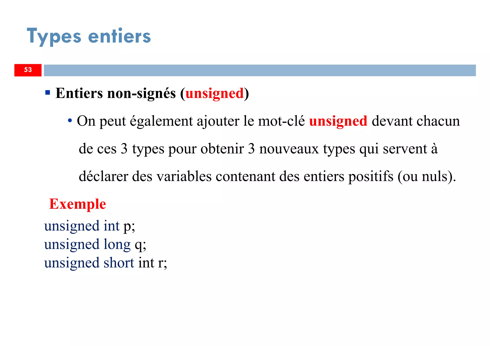 53
Types entiers
53
Entiers non-signés (unsigned)
• On peut également ajouter le mot-clé unsigned devant chacun
de ces 3 types pour obtenir 3 nouveaux types qui servent à
déclarer des variables contenant des entiers positifs (ou nuls).
Exemple
unsigned int p;
unsigned long q;
unsigned short int r;
53
 