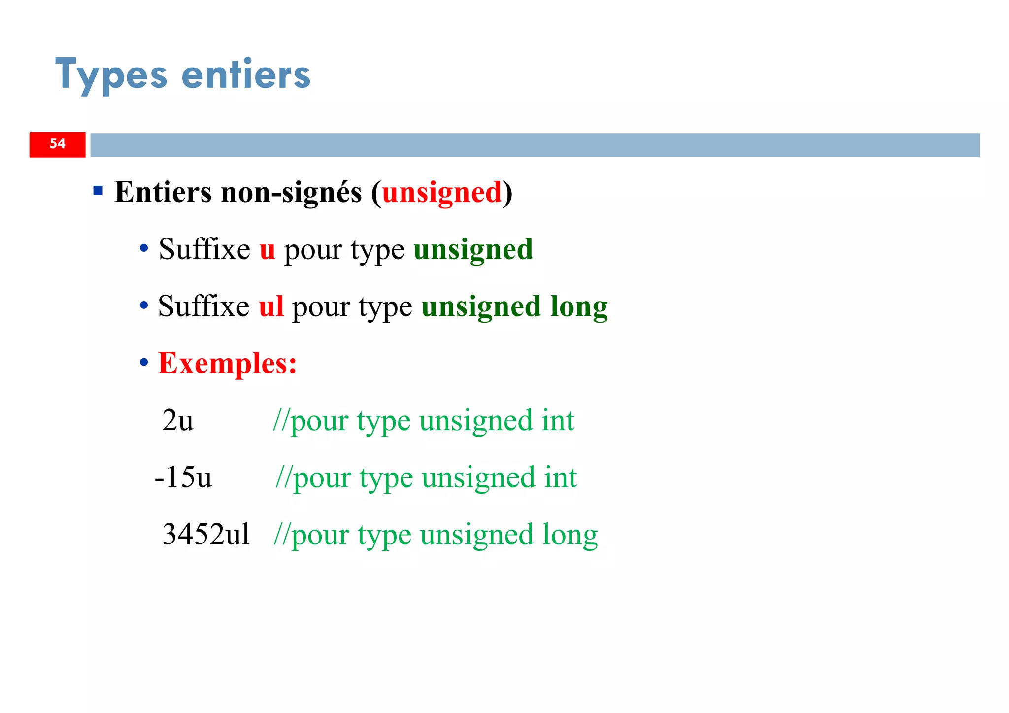 54
Types entiers
54
Entiers non-signés (unsigned)
• Suffixe u pour type unsigned
• Suffixe ul pour type unsigned long
• Exemples:
2u //pour type unsigned int
-15u //pour type unsigned int
3452ul //pour type unsigned long
54
 