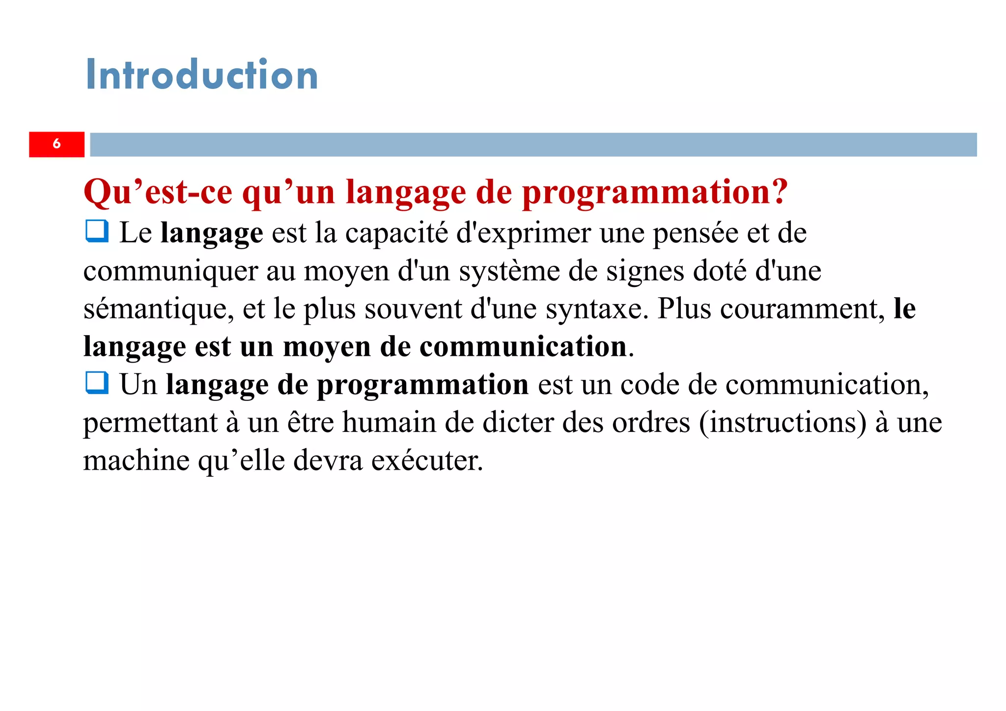 6
Introduction
Qu’est-ce qu’un langage de programmation?
Le langage est la capacité d'exprimer une pensée et de
communiquer au moyen d'un système de signes doté d'une
sémantique, et le plus souvent d'une syntaxe. Plus couramment, le
langage est un moyen de communication.
Un langage de programmation est un code de communication,
permettant à un être humain de dicter des ordres (instructions) à une
machine qu’elle devra exécuter.
 