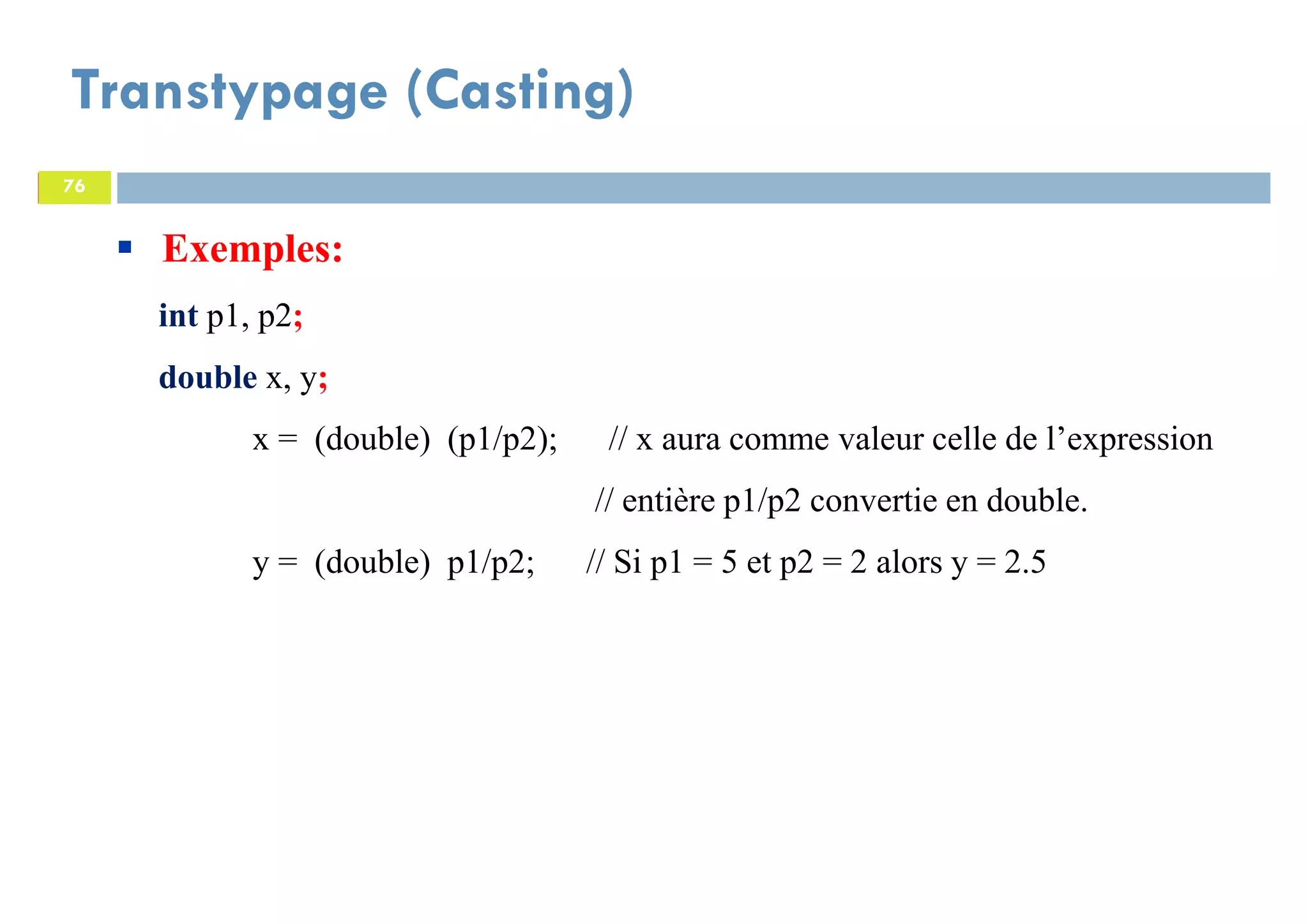 76
Transtypage (Casting)
76
Exemples:
int p1, p2;
double x, y;
x = (double) (p1/p2); // x aura comme valeur celle de l’expression
// entière p1/p2 convertie en double.
y = (double) p1/p2; // Si p1 = 5 et p2 = 2 alors y = 2.5
 