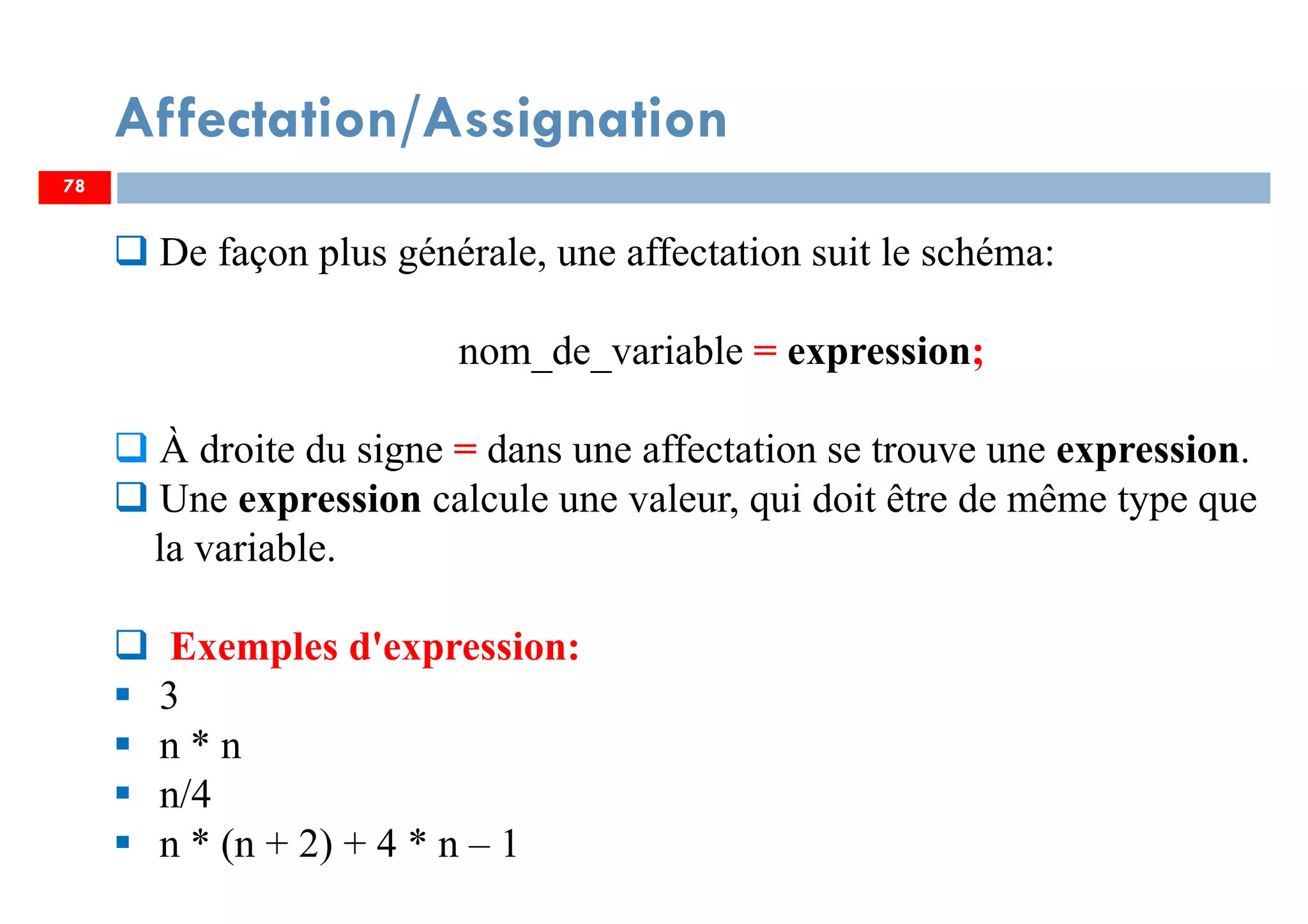 Affectation/Assignation
78
De façon plus générale, une affectation suit le schéma:
nom_de_variable = expression;
À droite du signe = dans une affectation se trouve une expression.
Une expression calcule une valeur, qui doit être de même type que
la variable.
Exemples d'expression:
3
n * n
n/4
n * (n + 2) + 4 * n – 1
78
 