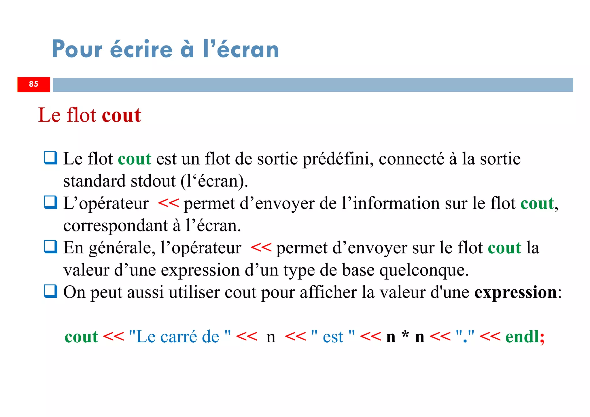 85
Pour écrire à l’écran
Le flot cout est un flot de sortie prédéfini, connecté à la sortie
standard stdout (l‘écran).
L’opérateur << permet d’envoyer de l’information sur le flot cout,
correspondant à l’écran.
En générale, l’opérateur << permet d’envoyer sur le flot cout la
valeur d’une expression d’un type de base quelconque.
On peut aussi utiliser cout pour afficher la valeur d'une expression:
cout << "Le carré de " << n << " est " << n * n << "." << endl;
85
Le flot cout
 