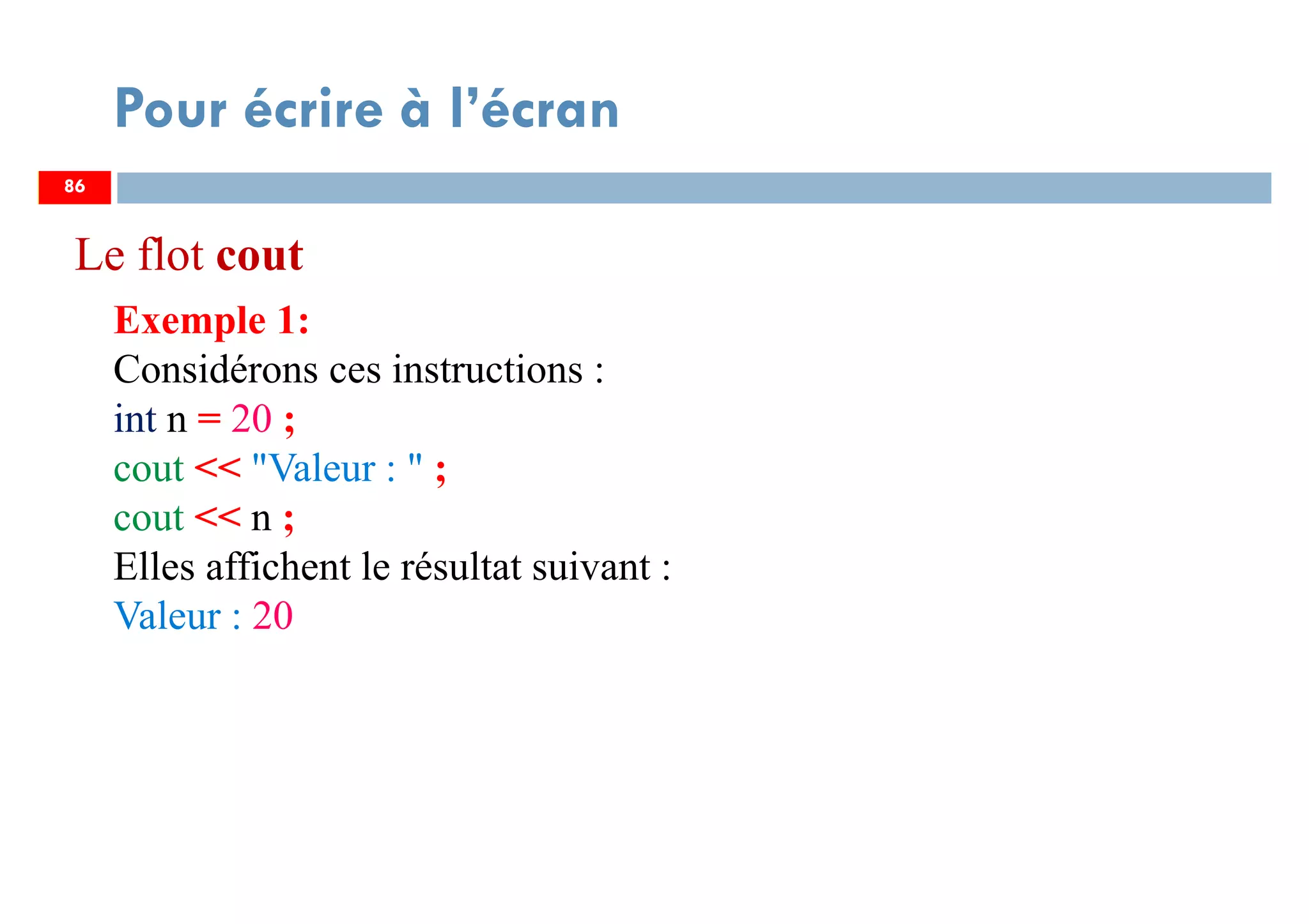 86
Pour écrire à l’écran
Exemple 1:
Considérons ces instructions :
int n = 20 ;
cout << "Valeur : " ;
cout << n ;
Elles affichent le résultat suivant :
Valeur : 20
86
Le flot cout
 