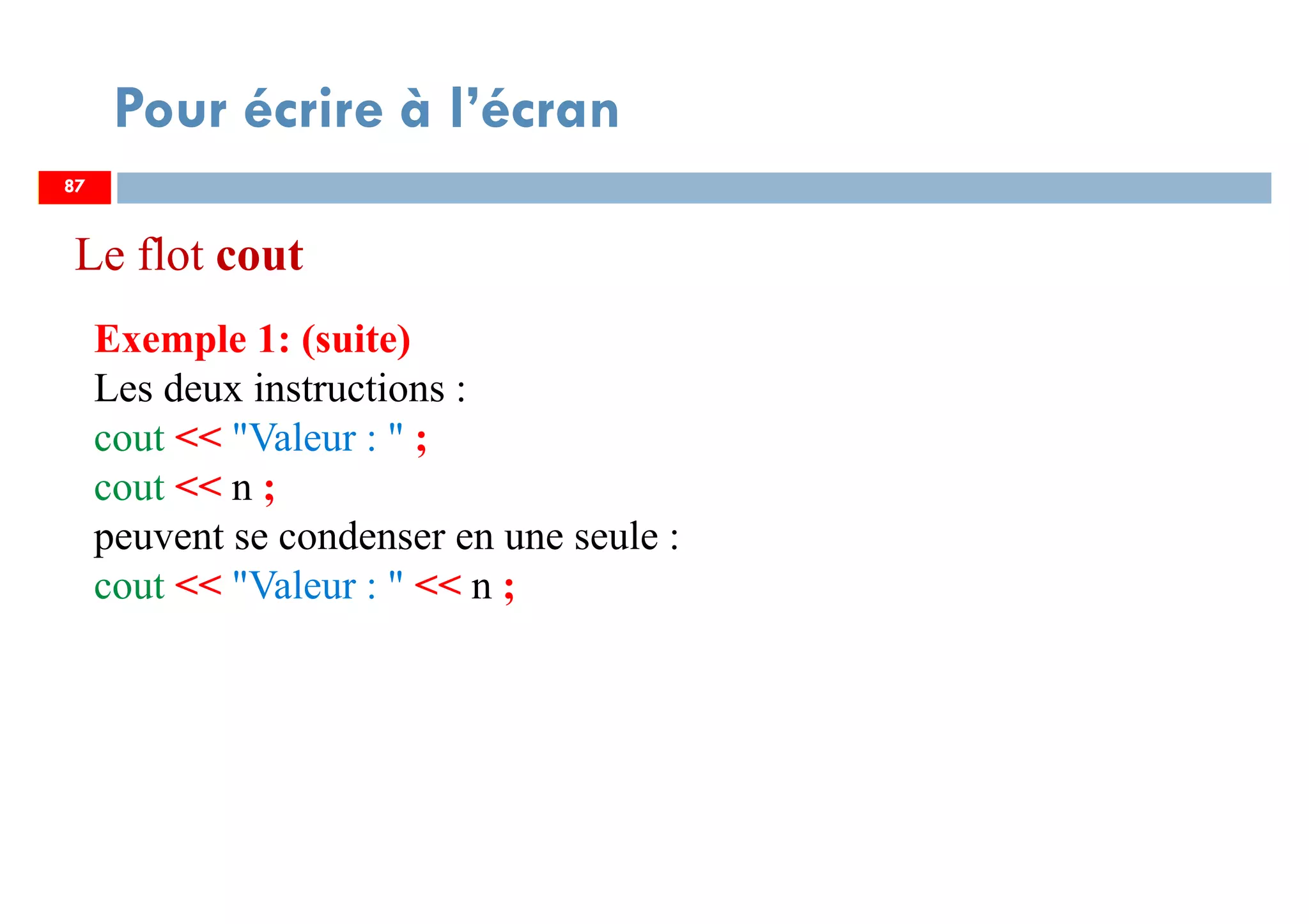 87
Pour écrire à l’écran
Exemple 1: (suite)
Les deux instructions :
cout << "Valeur : " ;
cout << n ;
peuvent se condenser en une seule :
cout << "Valeur : " << n ;
87
Le flot cout
 