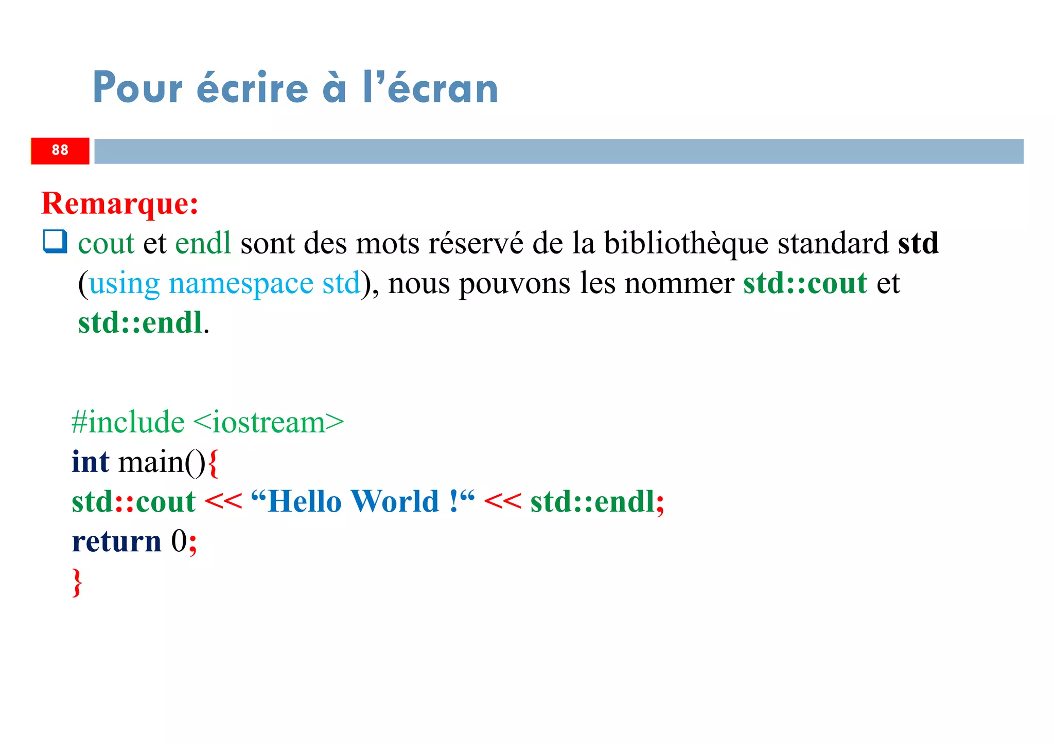 88
Pour écrire à l’écran
Remarque:
cout et endl sont des mots réservé de la bibliothèque standard std
(using namespace std), nous pouvons les nommer std::cout et
std::endl.
88
#include <iostream>
int main(){
std::cout << “Hello World !“ << std::endl;
return 0;
}
 
