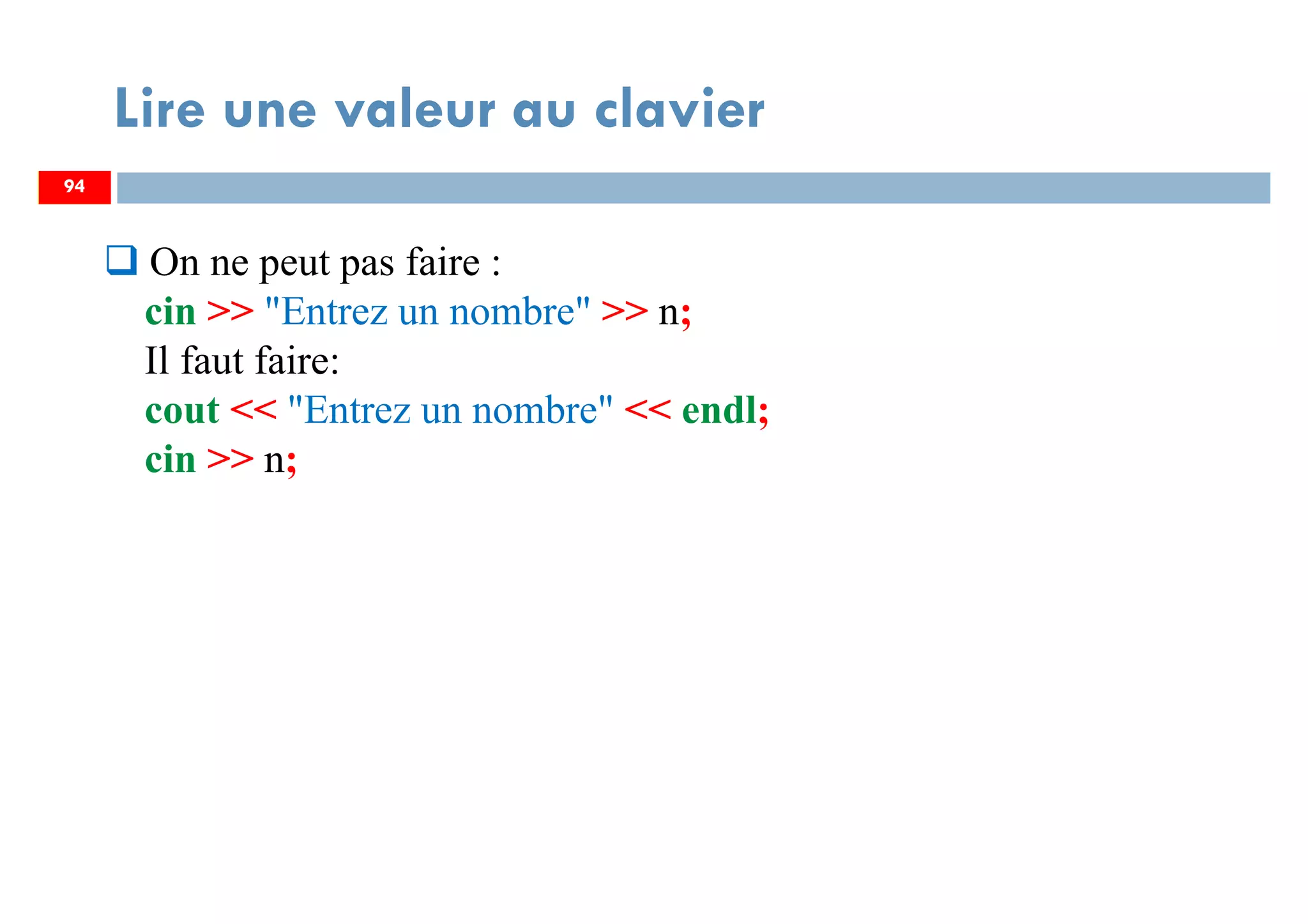 94
Lire une valeur au clavier
94
On ne peut pas faire :
cin >> "Entrez un nombre" >> n;
Il faut faire:
cout << "Entrez un nombre" << endl;
cin >> n;
 