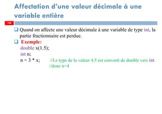 100
Affectation d’une valeur décimale à une
variable entière
100
Quand on affecte une valeur décimale à une variable de type int, la
partie fractionnaire est perdue.
Exemple:
double x(1.5);
int n;
n = 3 * x; //Le type de la valeur 4.5 est converti de double vers int.
//donc n=4
 